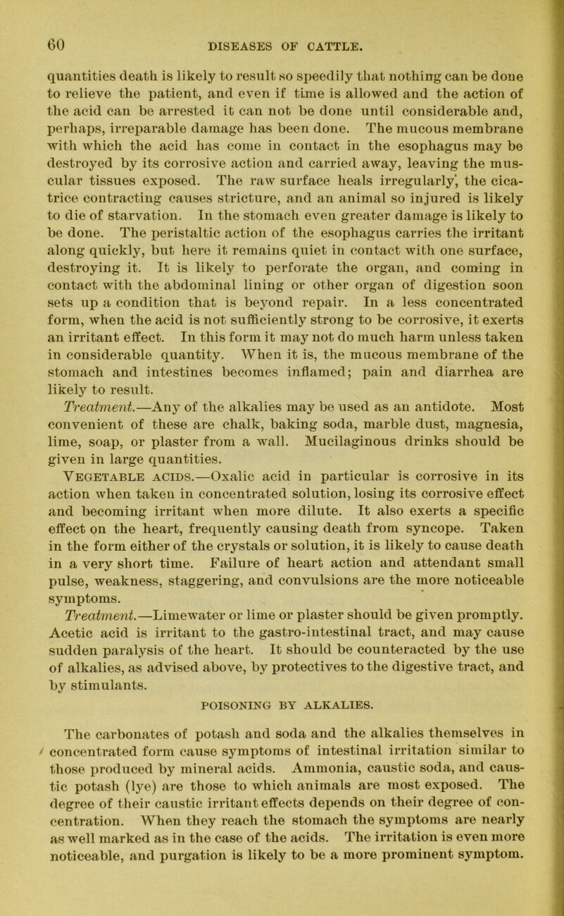 quantities death is likely to result so speedily that nothing can be done to relieve the patient, and even if time is allowed and the action of the acid can be arrested it can not be done until considerable and, perhaps, irreparable damage has been done. The mucous membrane with which the acid has come in contact in the esophagus may be destroyed by its corrosive action and carried away, leaving the mus- cular tissues exposed. The raw surface heals irregularly', the cica- trice contracting causes stricture, and an animal so injured is likely to die of starvation. In the stomach even greater damage is likely to be done. The peristaltic action of the esophagus carries the irritant along quickly, but here it remains quiet in contact with one surface, destroying it. It is likely to perforate the organ, and coming in contact with the abdominal lining or other organ of digestion soon sets up a condition that is bej^ond repair. In a less concentrated form, when the acid is not sufficiently strong to be corrosive, it exerts an irritant effect. In this form it may not do much harm unless taken in considerable quantity. When it is, the mucous membrane of the stomach and intestines becomes inflamed; pain and diarrhea are likely to result. Treatment.—Any of the alkalies may be used as an antidote. Most convenient of these are chalk, baking soda, marble dust, magnesia, lime, soap, or plaster from a wall. Mucilaginous drinks should be given in large quantities. Vegetable acids.—Oxalic acid in particular is corrosive in its action when taken in concentrated solution, losing its corrosive effect and becoming irritant when more dilute. It also exerts a specific effect on the heart, frequently causing death from syncope. Taken in the form either of the crystals or solution, it is likely to cause death in a very short time. Failure of heart action and attendant small pulse, weakness, staggering, and convulsions are the more noticeable symptoms. Treatment.—Limewater or lime or plaster should be given promptly. Acetic acid is irritant to the gastro-intestinal tract, and may cause sudden paralysis of the heart. It should be counteracted by the use of alkalies, as advised above, by protectives to the digestive tract, and by stimulants. POISONING BY ALKALIES. The carbonates of potash and soda and the alkalies themselves in / concentrated form cause symptoms of intestinal irritation similar to those produced by mineral acids. Ammonia, caustic soda, and caus- tic potash (lye) are those to which animals are most exposed. The degree of their caustic irritant effects depends on their degree of con- centration. When they reach the stomach the symptoms are nearly as well marked as in the case of the acids. The irritation is even more noticeable, and purgation is likely to be a more prominent symptom.
