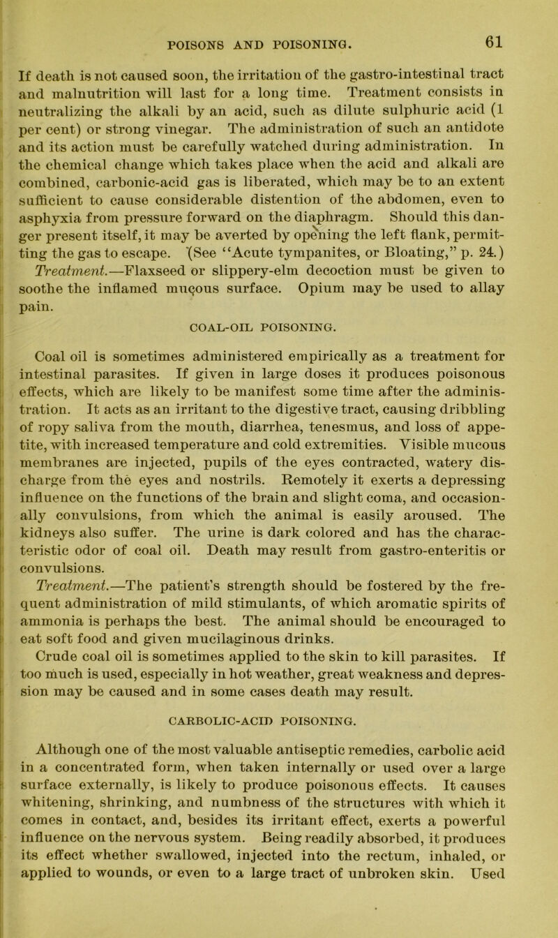 If death is not caused soon, the irritation of the gastro-intestinal tract and malnutrition will last for a long time. Treatment consists in neutralizing the alkali by an acid, such as dilute sulphuric acid (1 per cent) or strong vinegar. The administration of such an antidote and its action must be carefully watched during administration. In the chemical change which takes place when the acid and alkali are combined, carbonic-acid gas is liberated, which may be to an extent sufficient to cause considerable distention of the abdomen, even to asphyxia from pressure forward on the diaphragm. Should this dan- ger present itself, it may be averted by opening the left flank, permit- ting the gas to escape. '(See “Acute tympanites, or Bloating,” p. 24.) Treatment.—Flaxseed or slippery-elm decoction must be given to soothe the inflamed mucous surface. Opium may be used to allay pain. COAL-OIL POISONING. Coal oil is sometimes administered empirically as a treatment for intestinal parasites. If given in large doses it produces poisonous effects, which are likely to be manifest some time after the adminis- tration. It acts as an irritant to the digestive tract, causing dribbling of ropy saliva from the mouth, diarrhea, tenesmus, and loss of appe- tite, with increased temperature and cold extremities. Visible mucous membranes are injected, pupils of the eyes contracted, watery dis- charge from the eyes and nostrils. Remotely it exerts a depressing influence on the functions of the brain and slight coma, and occasion- ally convulsions, from which the animal is easily aroused. The kidneys also suffer. The urine is dark colored and has the charac- teristic odor of coal oil. Death may result from gastro-enteritis or convulsions. Treatment.—The patient’s strength should be fostered by the fre- quent administration of mild stimulants, of which aromatic spirits of ammonia is perhaps the best. The animal should be encouraged to eat soft food and given mucilaginous drinks. Crude coal oil is sometimes applied to the skin to kill parasites. If too much is used, especially in hot weather, great weakness and depres- sion may be caused and in some cases death may result. CARBOLIC-ACID POISONING. Although one of the most valuable antiseptic remedies, carbolic acid in a concentrated form, when taken internally or used over a large surface externally, is likely to produce poisonous effects. It causes whitening, shrinking, and numbness of the structures with which it comes in contact, and, besides its irritant effect, exerts a powerful influence on the nervous system. Being readily absorbed, it produces its effect whether swallowed, injected into the rectum, inhaled, or applied to wounds, or even to a large tract of unbroken skin. Used