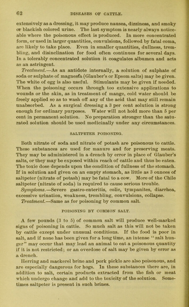 extensively as a dressing, it may produce nausea, dizziness, and smoky or blackish colored urine. The last symptom is nearly always notice- able where the poisonous effect is produced. In more concentrated form, or used in larger quantities, convulsions, followed by fatal coma, are likely to take place. Even in smaller quantities, dullness, trem- bling, and disinclination for food often continues for several days. In a tolerably concentrated solution it coagulates albumen and acts as an astringent. Treatment.—As an antidote internally, a solution of sulphate of soda or sulphate of magnesia (Glauber’s or Epsom salts) may be given. The white of egg is also useful. Stimulants may be given if needed. When the poisoning occurs through too extensive applications to wounds or the skin, as in treatment of mange, cold water should be freely applied so as to wash off any of the acid that may still remain unabsorbed. As a surgical dressing a 3 per cent solution is strong enough for ordinary purposes. Water will not hold more than 5 per cent in permanent solution. No preparation stronger than the satu- rated solution should be used medicinally under any circumstances. SALTPETER POISONING. Both nitrate of soda and nitrate of potash are poisonous to cattle. These substances are used for manure and for preserving meats. They may be administered in a drench by error in place of Glauber’s salts, or they may be exposed within reach of cattle and thus be eaten. The toxic dose depends upon the condition of fullness of the stomach. If in solution and given on an empty stomach, as little as 3 ounces of saltpeter (nitrate of potash) may be fatal to a cow. More of the Chile saltpeter (nitrate of soda) is required to cause serious trouble. Symptoms.—Severe gastro-enteritis, colic, tympanites, diarrhea, excessive urination, weakness, trembling, convulsions, collapse. Treatment.—Same as for poisoning by common salt. POISONING BY COMMON SALT. A few pounds (3 to 5) of common salt will produce well-marked signs of poisoning in cattle. So much salt as this will not be taken by cattle except under unusual conditions. If the food is poor in salt, and if none has been given for a long time, an intense “ salt hun- ger ” may occur that may lead an animal to eat a poisonous quantity if it is not restricted; or an overdose of salt may be given by error as a drench. Herring and mackerel brine and pork pickle are also poisonous, and are especially dangerous for hogs. In these substances there are, in addition to salt, certain products extracted from the fish or meat which undergo change and add to the toxicity of the solution. Some- times saltpeter is present in such brines.