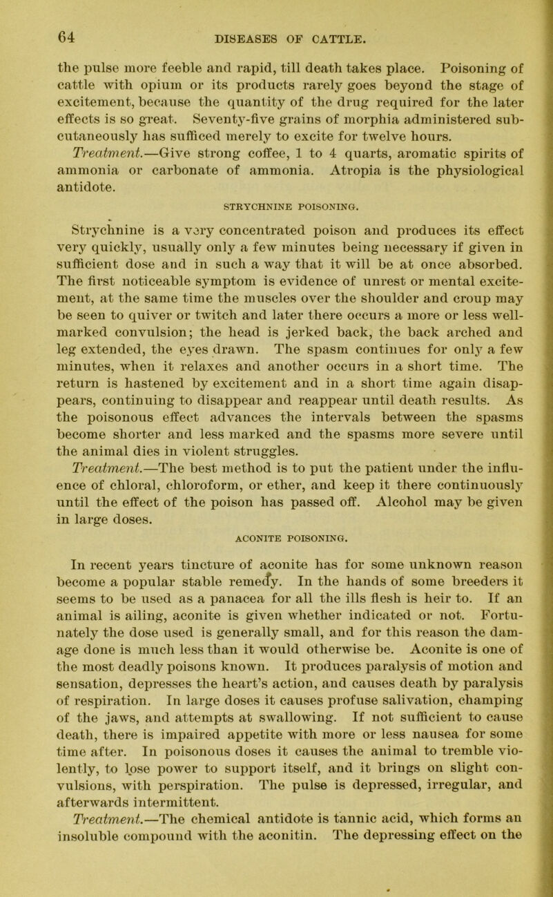 tlie pulse more feeble and rapid, till death takes place. Poisoning of cattle with opium or its products rarely goes beyond the stage of excitement, because the quantity of the drug required for the later effects is so great. Seventy-five grains of morphia administered sub- cutaneously has sufficed merely to excite for twelve hours. Treatment.—Give strong coffee, 1 to 4 quarts, aromatic spirits of ammonia or carbonate of ammonia. Atropia is the physiological antidote. STRYCHNINE POISONING. Strychnine is a very concentrated poison and produces its effect very quickly, usually only a few minutes being necessary if given in sufficient dose and in such a way that it will be at once absorbed. The first noticeable symptom is evidence of unrest or mental excite- ment, at the same time the muscles over the shoulder and croup may be seen to quiver or twitch and later there occurs a more or less well- marked convulsion; the head is jerked back, the back arched and leg extended, the eyes drawn. The spasm continues for only a few minutes, when it relaxes and another occurs in a short time. The return is hastened by excitement and in a short time again disap- pears, continuing to disappear and reappear until death results. As the poisonous effect advances the intervals between the spasms become shorter and less marked and the spasms more severe until the animal dies in violent struggles. Treatment.—The best method is to put the patient under the influ- ence of chloral, chloroform, or ether, and keep it there continuously until the effect of the poison has passed off. Alcohol may be given in large doses. ACONITE POISONING. In recent years tincture of aconite has for some unknown reason become a popular stable remecfy. In the hands of some breeders it seems to be used as a panacea for all the ills flesh is heir to. If an animal is ailing, aconite is given whether indicated or not. Fortu- nately the dose used is generally small, and for this reason the dam- age done is much less than it would otherwise be. Aconite is one of the most deadly poisons known. It produces paralysis of motion and sensation, depresses the heart’s action, and causes death by paralysis of respiration. In large doses it causes profuse salivation, champing of the jaws, and attempts at swallowing. If not sufficient to cause death, there is impaired appetite with more or less nausea for some time after. In poisonous doses it causes the animal to tremble vio- lently, to lose power to support itself, and it brings on slight con- vulsions, with perspiration. The pulse is depressed, irregular, and afterwards intermittent. Treatment.—The chemical antidote is tannic acid, which forms an insoluble compound with the aconitin. The depressing effect on the
