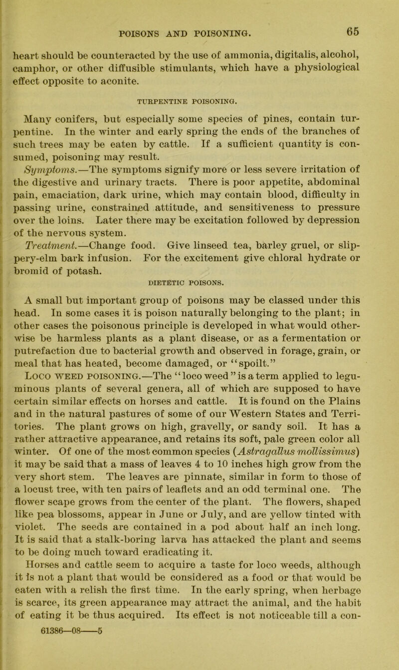 heart should be counteracted by the use of ammonia, digitalis, alcohol, camphor, or other diffusible stimulants, which have a physiological effect opposite to aconite. TURPENTINE POISONING. Many conifers, but especially some species of pines, contain tur- pentine. In the winter and early spring the ends of the branches of such trees may be eaten by cattle. If a sufficient quantity is con- sumed, poisoning may result. Symptoms.—The symptoms signify more or less severe irritation of the digestive and urinary tracts. There is poor appetite, abdominal pain, emaciation, dark urine, which may contain blood, difficulty in passing urine, constrained attitude, and sensitiveness to pressure over the loins. Later there may be excitation followed by depression of the nervous system. Treatment.—Change food. Give linseed tea, barley gruel, or slip- pery-elm bark infusion. For the excitement give chloral hydrate or bromid of potash. DIETETIC POISONS. A small but important group of poisons may be classed under this head. In some cases it is poison naturally belonging to the plant; in other cases the poisonous principle is developed in what would other- wise be harmless plants as a plant disease, or as a fermentation or putrefaction due to bacterial growth and observed in forage, grain, or meal that has heated, become damaged, or “spoilt.” Loco weed poisoning.—The “loco weed ” is a term applied to legu- minous plants of several genera, all of which are supposed to have certain similar effects on horses and cattle. It is found on the Plains and in the natural pastures of some of our Western States and Terri- tories. The plant grows on high, gravelly, or sandy soil. It has a rather attractive appearance, and retains its soft, pale green color all winter. Of one of the most common species (Astragallus mollissimus) it may be said that a mass of leaves 4 to 10 inches high grow from the very short stem. The leaves are pinnate, similar in form to those of a locust tree, with ten pairs of leaflets and an odd terminal one. The flower scape grows from the center of the plant. The flowers, shaped like pea blossoms, appear in June or July, and are yellow tinted with violet. The seeds are contained in a pod about half an inch long. It is said that a stalk-boring larva has attacked the plant and seems to be doing much toward eradicating it. Horses and cattle seem to acquire a taste for loco weeds, although it is not a plant that would be considered as a food or that would be eaten with a relish the first time. In the early spring, when herbage is scarce, its green appearance may attract the animal, and the habit of eating it be thus acquired. Its effect is not noticeable till a con- 61386—08 5