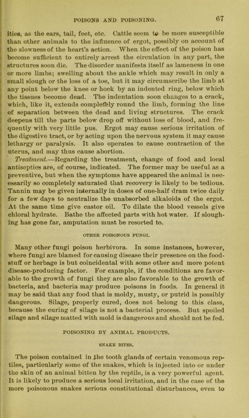 ities, as the ears, tail, feet, etc. Cattle seem t$> be more susceptible than other animals to the influence of ergot, possibly on account of the slowness of the heart’s action. When the effect of the poison has become sufficient to entirely arrest the circulation in any part, the structures soon die. The disorder manifests itself as lameness in one or more limbs; swelling about the ankle which may result in only a small slough or the loss of a toe, but it may circumscribe the limb at any point below the knee or hock by an indented ring, below which the tissues become dead. The indentation soon changes to a crack, which, like it, extends completely round the limb, forming the line of separation between the dead and living structures. The crack deepens till the parts below drop off without loss of blood, and fre- quently with very little pus. Ergot may cause serious irritation of the digestive tract, or by acting upon the nervous system it may cause lethargy or paralysis. It also operates to cause contraction of the uterus, and may thus cause abortion. Treatment.—Regarding the treatment, change of food and local antiseptics are, of course, indicated. The former may be useful as a preventive, but when the symptoms have appeared the animal is nec- essarily so completely saturated that recovery is likely to be tedious. Tannin may be given internally in doses of one-half dram twice daily for a few days to neutralize the unabsorbed alkaloids of the ergot. At the same time give castor oil. To dilate the blood vessels give chloral hydrate. Bathe the affected parts with hot water. If slough- ing has gone far, amputation must be resorted to. OTHER POISONOUS FUNGI. Many other fungi poison herbivora. In some instances, however, where fungi are blamed for causing disease their presence on the food- stuff or herbage is but coincidental with some other and more potent disease-producing factor. For example, if the conditions are favor- able to the growth of fungi they are also favorable to the growth of bacteria, and bacteria may produce poisons in foods. In general it may be said that any food that is moldy, musty, or putrid is possibly dangerous. Silage, properly cured, does not belong to this class, because the curing of silage is not a bacterial process. But spoiled silage and sibtge matted with mold is dangerous and should not be fed. POISONING BY ANIMAL PRODUCTS. SNAKE BITES. The poison contained in the tooth glands of certain venomous rep- tiles, particularly some of the snakes, which is injected into or under the skin of an animal bitten by the reptile, is a very powerful agent. It is likely to produce a serious local irritation, and in the case of the more jioisonous snakes serious constitutional disturbances, even to
