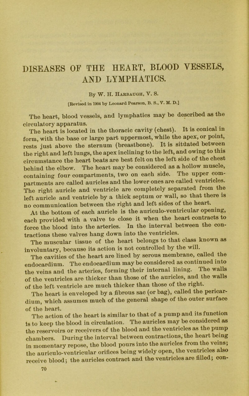 DISEASES OF THE HEART, BLOOD VESSELS, AND LYMPHATICS. By W. H. Harbaugh, V. S. [Revised in 1904 by Leonard Pearson, B. S., V. M. D.] The heart, blood vessels, and lymphatics may be described as the circulatory apparatus. The heart is located in the thoracic cavity (chest). It is conical in form, with the base or large part uppermost, while the apex, or point, rests just above the sternum (breastbone). It is sitfiated between the right and left lungs, the apex inclining to the left, and owing to this circumstance the heart beats are best felt on the left side of the chest behind the elbow. The heart may be considered as a hollow muscle, containing four compartments, two on each side. The upper com- partments are called auricles and the lower ones are called ventricles. The right auricle and ventricle are completely separated from the left auricle and ventricle by a thick septum or wall, so that there is no communication between the right and left sides of the heait. At the bottom of each auricle is the auriculo-ventricular opening, each provided with a valve to close it when the heart contracts to force the blood into the arteries. In the interval between the con- tractions these valves hang down into the ventricles. The muscular tissue of the heart belongs to that class known as involuntary, because its action is not controlled by the will. The cavities of the heart are lined by serous membrane, called the endocardium. The endocardium may be considered as continued into the veins and the arteries, forming their internal lining. The walls of the ventricles are thicker than those of the auricles, and the walls of the left ventricle are much thicker than those of the right. The heart is enveloped by a fibrous sac (or bag), called the pericar- dium, which assumes much of the general shape of the outer surface of the heart. The action of the heart is similar to that of a pump and its function Is to keep the blood in circulation. The auricles may be considered as the reservoirs or receivers of the blood and the ventricles as the pump chambers. During the interval between contractions, the heart being in momentary repose, the blood pours into the auricles from the veins; the auriculo-ventricular orifices being widely open, the ventricles also receive blood; the auricles contract and the ventricles are filled; con-
