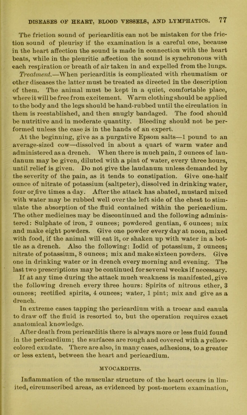 The friction sound of pericarditis can not be mistaken for the fric- tion sound of pleurisy if the examination is a careful one, because in the heart affection the sound is made in connection with the heart beats, while in the pleuritic affection the sound is synchronous with each respiration or breath of air taken in and expelled from the lungs. Treatment.—When pericarditis is complicated with rheumatism or other diseases the latter must be treated as directed in the description of them. The animal must be kept in a quiet, comfortable place, where it will be free from excitement. Warm clothing should be applied to the body and the legs should be hand-rubbed until the circulation in them is reestablished, and then snugly bandaged. The food should be nutritive and in moderate quantity. Bleeding should not be per- formed unless the case is in the hands of an expert. At the beginning, give as a purgative Epsom salts—1 pound to an average-sized cow—dissolved in about a quart of warm water and administered as a drench. When there is much pain, 2 ounces of lau- danum may be given, diluted with a pint of water, every three hours, until relief is given. Do not give the laudanum unless demanded by the severity of the pain, as it tends to constipation. Give one-half ounce of nitrate of potassium (saltpeter), dissolved in drinking water, four or'five times a day. After the attack has abated, mustard mixed with water may be rubbed well over the left side of the chest to stim- ulate the absorption of the fluid contained within the pericardium. The other medicines may be discontinued and the following adminis- tered: Sulphate of iron, 2 ounces; powdered gentian, 6 ounces; mix and make eight powders. Give one powder everyday at noon, mixed with food, if the animal will eat it, or shaken up with water in a bot- tle as a drench. Also the following: Iodid of potassium, 2 ounces; nitrate of potassium, 8 ounces; mix and make sixteen powders. Give one in drinking water or in drench every morning and evening. The last two prescriptions may be continued for several weeks if necessary. If at any time during the attack much weakness is manifested, give the following drench every three hours: Spirits of nitrous ether, 3 ounces; rectified spirits, 4 ounces; water, 1 pint; mix and give as a drench. In extreme cases tapping the pericardium with a trocar and canula to draw off the fluid is resorted to, but the operation requires exact anatomical knowledge. After death from pericarditis there is always more or less fluid found in the pericardium; the surfaces are rough and covered with a yellow- colored exudate. There are also, in many cases, adhesions, to a greater or less extent, between the heart and pericardium. MYOCARDITIS. Inflammation of the muscular structure of the heart occurs in lim- ited, circumscribed areas, as evidenced by post-mortem examination,
