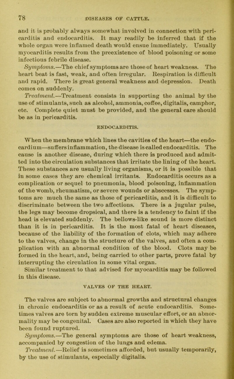 and it is probably always somewhat involved in connection with peri- carditis and endocarditis. It may readily be inferred that if the whole organ were inflamed death would ensue immediately. Usually myocarditis results from the preexistence of blood poisoning or some infectious febrile disease. Symptoms.—The chief symptoms are those of heart weakness. The heart beat is fast, weak, and often irregular. Respiration is difficult and rapid. There is great general weakness and depression. Death comes on suddenly. Treatment.—Treatment consists in supporting the animal by the use of stimulants, such as alcohol, ammonia, coffee, digitalis, camphor, etc. Complete quiet must be provided, and the general care should be as in pericarditis. ENDOCARDITIS. When the membrane which lines the cavities of the heart—the endo- cardium—suffers inflammation, the disease is called endocarditis. The cause is another disease, during which there is produced and admit- ted into the circulation substances that irritate the lining of the heart. These substances are usually living organisms, or it is possible that in some cases they are chemical irritants. Endocarditis occurs as a complication or sequel to pneumonia, blood poisoning, inflammation of the womb, rheumatism, or severe wounds or abscesses. The symp- toms are much the same as those of pericarditis, and it is difficult to discriminate between the two affections. There is a jugular pulse, the legs may become dropsical, and there is a tendency to faint if the head is elevated suddenly. The bellows-like sound is more distinct than it is in pericarditis. It is the most fatal of heart diseases, because of the liability of the formation of clots, which may adhere to the valves, change in the structure of the valves, and often a com- plication with an abnormal condition of the blood. Clots may be formed in the heart, and, being carried to other parts, prove fatal by interrupting the circulation in some vital organ. Similar treatment to that advised for myocarditis may be followed in this disease. VALVES OF THE HEART. The valves are subject to abnormal growths and structural changes in chronic endocarditis or as a result of acute endocarditis. Some- times valves are torn by sudden extreme muscular effort, or an abnor- mality may be congenital. Cases are also reported in which they have been found ruptured. Symptoms.—The general symptoms are those of heart weakness, accompanied by congestion of the lungs and edema. Treatment.—Relief is sometimes afforded, but usually temporarily, by the use of stimulants, especially digitalis.