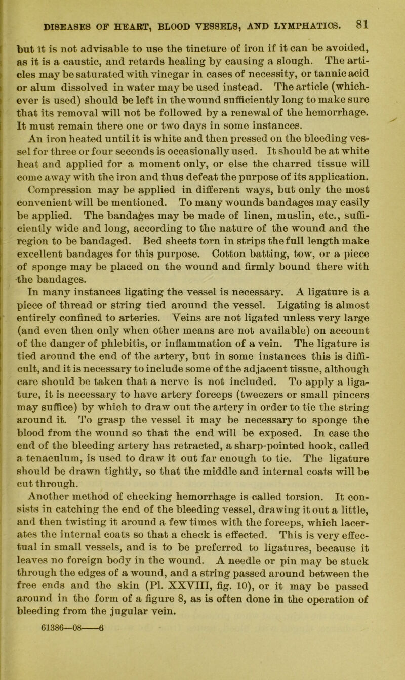 but it is not advisable to use the tincture of iron if it can be avoided, as it is a caustic, and retards healing by causing a slough. The arti- cles may be saturated with vinegar in cases of necessity, or tannic acid or alum dissolved in water maybe used instead. The article (which- ever is used) should be left in the wound sufficiently long to make sure that its removal will not be followed by a renewal of the hemorrhage. It must remain there one or two days in some instances. An iron heated until it is white and then pressed on the bleeding ves- sel for three or four seconds is occasionally used. It should be at white heat and applied for a moment only, or else the charred tissue will come away with the iron and thus defeat the purpose of its application. Compression may be applied in different ways, but only the most convenient will be mentioned. To many wounds bandages may easily be applied. The bandages may be made of linen, muslin, etc., suffi- ciently wide and long, according to the nature of the wound and the region to be bandaged. Bed sheets torn in strips the full length make excellent bandages for this purpose. Cotton batting, tow, or a piece of sponge may be placed on the wound and firmly bound there with the bandages. In many instances ligating the vessel is necessary. A ligature is a piece of thread or string tied around the vessel. Ligating is almost i entirely confined to arteries. Veins are not ligated unless very large (and even then only when other means are not available) on account of the danger of phlebitis, or inflammation of a vein. The ligature is tied around the end of the artery, but in some instances this is diffi- cult, and it is necessary to include some of the adjacent tissue, although care should be taken that a nerve is not included. To apply a liga- ture, it is necessary to have artery forceps (tweezers or small pincers may suffice) by which to draw out the artery in order to tie the string around it. To grasp the vessel it may be necessary to sponge the blood from the wound so that the end will be exposed. In case the end of the bleeding artery has retracted, a sharp-pointed hook, called a tenaculum, is used to draw it out far enough to tie. The ligature should be drawn tightly, so that the middle and internal coats will be cut through. Another method of checking hemorrhage is called torsion. It con- sists in catching the end of the bleeding vessel, drawing it out a little, and then twisting it around a few times with the forceps, which lacer- ates the internal coats so that a check is effected. This is verv effec- «/ tual in small vessels, and is to be preferred to ligatures, because it leaves no foreign body in the wound. A needle or pin may be stuck through the edges of a wound, and a string passed around between the free ends and the skin (PI. XXVIII, fig. 10), or it may be passed around in the form of a figure 8, as is often done in the operation of bleeding from the jugular vein. 61386—08 6