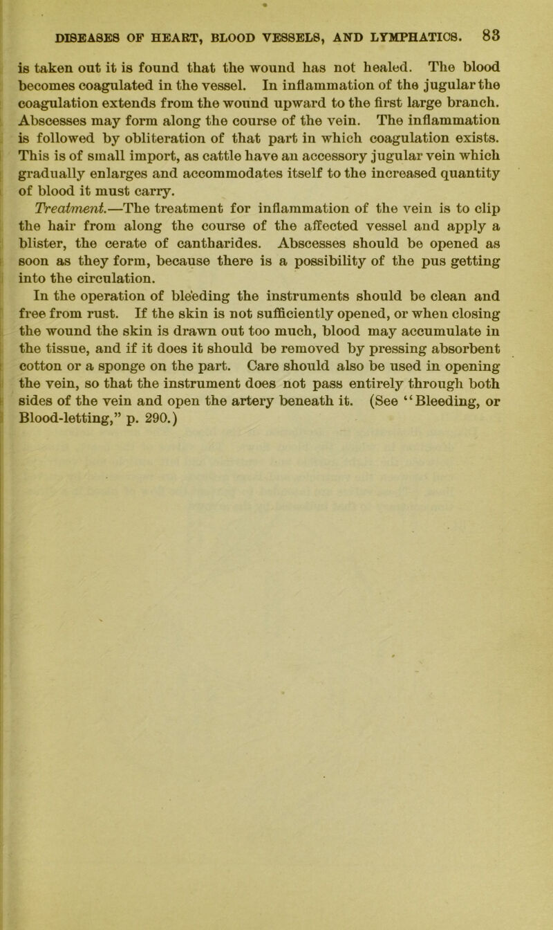 is taken out it is found that the wound has not healed. The blood becomes coagulated in the vessel. In inflammation of the jugular the coagulation extends from the wound upward to the first large branch. Abscesses may form along the course of the vein. The inflammation is followed by obliteration of that part in which coagulation exists. This is of small import, as cattle have an accessory jugular vein which gradually enlarges and accommodates itself to the increased quantity of blood it must carry. Treatment.—The treatment for inflammation of the vein is to clip the hair from along the course of the affected vessel and apply a blister, the cerate of cantharides. Abscesses should be opened as soon as they form, because there is a possibility of the pus getting into the circulation. In the operation of bleeding the instruments should be clean and free from rust. If the skin is not sufficiently opened, or when closing the wound the skin is drawn out too much, blood may accumulate in the tissue, and if it does it should be removed by pressing absorbent cotton or a sponge on the part. Care should also be used in opening the vein, so that the instrument does not pass entirely through both sides of the vein and open the artery beneath it. (See ‘4 Bleeding, or Blood-letting,” p. 290.)