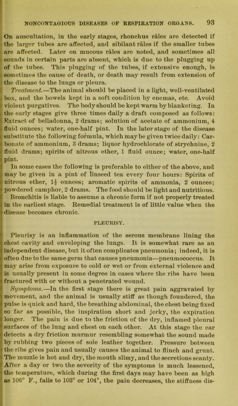On auscultation, in the early stages, rhonchus rales are detected if the larger tubes are affected, and sibilant rales if the smaller tubes are affected. Later on mucous rales are noted, and sometimes all sounds in certain parts are absent, which is due to the plugging up of the tubes. This plugging of the tubes, if extensive enough, is sometimes the cause of death, or death may result from extension of the disease to the lungs or pleura. Treatment.—The animal should be placed in a light, well-ventilated box, and the bowels kept in a soft condition by enemas, etc. Avoid violent purgatives. The body should be kept warm by blanketing. In the early stages give three times daily a draft composed as follows: Extract of belladonna, 2 drams; solution of acetate of ammonium, 4 fluid ounces; water, one-half pint. In the later stage of the disease substitute the following formula, which maybe given twice daily: Car- bonate of ammonium, 3 drams; liquor hydrochlorate of strychnine, 2 fluid drams; spirits of nitrous ether, 1 fluid ounce; water, one-half pint. In some cases the following is preferable to either of the above, and may be given in a pint of linseed tea every four hours: Spirits of nitrous ether, 1% ounces; aromatic spirits of ammonia, 2 ounces; - powdered camphor, 2 drams. The food should be light and nutritious. Bronchitis is liable to assume a chronic form if not properly treated s in the earliest stage. Remedial treatment is of little value when the * disease becomes chronic. PLEURISY. Pleurisy is an inflammation of the serous membrane lining the i chest cavity and enveloping the lungs. It is somewhat rare as an I independent disease, but it often complicates pneumonia; indeed, it is often due to the same germ that causes pneumonia—pneumococcus. It ; may arise from exposure to cold or wet or from external violence and f is usually present in some degree in cases where the ribs have been fractured with or without a penetrated wound. Symptoms.—In the first stage there is great pain aggravated by movement, and the animal is usually stiff as though foundered, the I pulse is quick and hard, the breathing abdominal, the chest being fixed so far as possible, the inspiration short and jerky, the expiration longer. The pain is due to the friction of the dry, inflamed pleural ‘ surfaces of the lung and chest on each other. At this stage the ear detects a dry friction murmur resembling somewhat the sound made by rubbing two pieces of sole leather together. Pressure between the ribs gives pain and usually causes the animal to flinch and grunt. The muzzle is hot and dry, the mouth slimy, and the secretions scanty. After a day or two the severity of the symptoms is much lessened, the temperature, which during the first days may have been as high as 106° F., falls to 103° or 104°, the pain decreases, the stiffness dis-