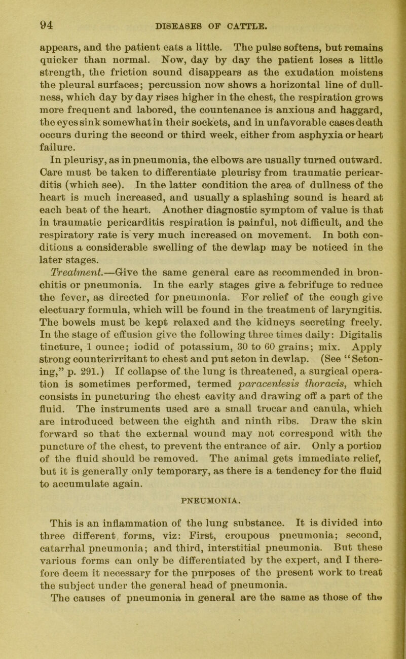 appears, and the patient eats a little. The pulse softens, but remains quicker than normal. Now, day by day the patient loses a little strength, the friction sound disappears as the exudation moistens the pleural surfaces; percussion now shows a horizontal line of dull- ness, which day by day rises higher in the chest, the respiration grows more frequent and labored, the countenance is anxious and haggard, the eyes sink somewhat in their sockets, and in unfavorable cases death occurs during the second or third week, either from asphyxia or heart failure. In pleurisy, as in pneumonia, the elbows are usually turned outward. Care must be taken to differentiate pleurisy from traumatic pericar- ditis (which see). In the latter condition the area of dullness of the heart is much increased, and usually a splashing sound is heard at each beat of the heart. Another diagnostic symptom of value is that in traumatic pericarditis respiration is painful, not difficult, and the respiratory rate is very much increased on movement. In both con- ditions a considerable swelling of the dewlap may be noticed in the later stages. Treatment.—Give the same general care as recommended in bron- chitis or pneumonia. In the early stages give a febrifuge to reduce the fever, as directed for pneumonia. For relief of the cough give electuary formula, which will be found in the treatment of laryngitis. The bowels must be kept relaxed and the kidneys secreting freely. In the stage of effusion give the following three times daily: Digitalis tincture, 1 ounce; iodid of potassium, 30 to 60 grains; mix. Apply strong counterirritant to chest and put seton in dewlap. (See “ Seton- ing,” p. 291.) If collapse of the lung is threatened, a surgical opera- tion is sometimes performed, termed paracentesis thoracis, which consists in puncturing the chest cavity and drawing off a part of the fluid. The instruments used are a small trocar and canula, which are introduced between the eighth and ninth ribs. Draw the skin forward so that the external wound may not correspond with the puncture of the chest, to prevent the entrance of air. Only a portion of the fluid should be removed. The animal gets immediate relief, but it is generally only temporary, as there is a tendency for the fluid to accumulate again. PNEUMONIA. This is an inflammation of the lung substance. It is divided into three different, forms, viz: First, croupous pneumonia; second, catarrhal pneumonia; and third, interstitial pneumonia. But these various forms can only be differentiated by the expert, and I there- fore deem it necessary for the purposes of the present work to treat the subject under the general head of pneumonia. The causes of pneumonia in general are the same as those of the