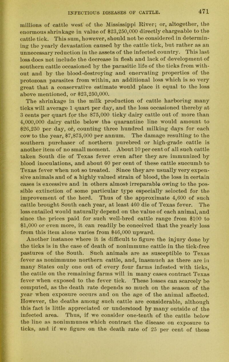 millions of cattle west of the Mississippi River; or, altogether, the enormous shrinkage in value of 123,250,000 directly chargeable to the cattle tick. This sum, however, should not be considered in determin- ing the yearly devastation caused by the cattle tick, but rather as an unnecessary reduction in the assets of the infected country. This last loss does not include the decrease in flesh and lack of development of southern cattle occasioned by the parasitic life of the ticks from with- out and by the blood-destroying and enervating properties of the protozoan parasites from within, an additional loss which is so very great that a conservative estimate would place it equal to the loss above mentioned, or $23,250,000. The shrinkage in the milk production of cattle harboring many ticks will average 1 quart per day, and the loss occasioned thereby at 3 cents per quart for the 875,000 ticky dairy cattle out of more than 4,000,000 dairy cattle below the quarantine line would amount to $26,250 per day, or, counting three hundred milking days for each cow to the year, $7,875,000 per annum. The damage resulting to the southern purchaser of northern purebred or high-grade cattle is another item of no small moment. About 10 per cent of all such cattle taken South die of Texas fever even after they are immunized by blood inoculations, and about 60 per cent of these cattle succumb to Texas fever when not so treated. Since they are usually very expen- sive animals and of a highly valued strain of blood, the loss in certain cases is excessive and in others almost irreparable owing to the pos- sible extinction of some particular t3^pe especially selected for the improvement of the herd. Thus of the approximate 4,600 of such cattle brought South each year, at least 460 die of Texas fever. The loss entailed would naturally depend on the value of each animal, and since the prices paid for such well-bred cattle range from $100 to $1,000 or even more, it can readily be conceived that the yearly loss from this item alone varies from $46,000 upward. Another instance where it is difficult to figure the injury done by the ticks is in the case of death of nonimmune cattle in the tick-free pastures of the South. Such animals are as susceptible to Texas fever as nonimmune northern cattle, and, inasmuch as there are in many States only one out of every four farms infested with ticks, the cattle on the remaining farms will in many cases contract Texas fever when exposed to the fever tick. These losses can scarcely be computed, as the death rate depends so much on the season of the year when exposure occurs and on the age of the animal affected. However, the deaths among such cattle are considerable, although this fact is little appreciated or understood by many outside of the infected area. Thus, if we consider one-tenth of the cattle below the line as nonimmunes which contract the disease on exposure to ticks, and if we figure on the death rate of 25 per cent of these