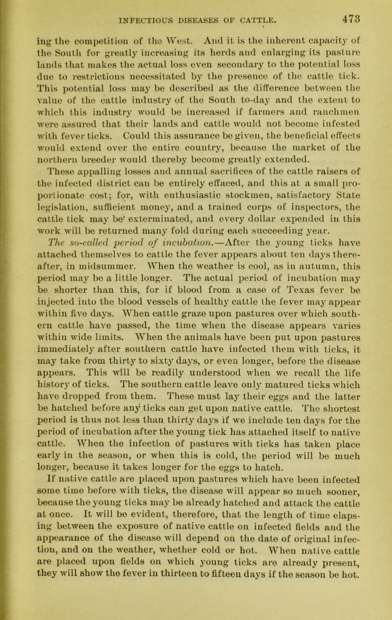 ing the competition of the West. And it is the inherent capacity of the South for greatly increasing its herds and enlarging its pasture lands that makes the actual loss even secondary to the potential loss due to restrictions necessitated by the presence of the cattle tick. This potential loss may be described as the difference between the value of the cattle industry of the South to-day and the extent to which this industry would be increased if farmers and ranchmen were assured that their lands and cattle would not become infested with fever ticks. Could this assurance be given, the beneficial effects would extend over the entire country, because the market of the northern breeder would thereby become greatly extended. These appalling losses and annual sacrifices of the cattle raisers of the infected district can be entirely effaced, and this at a small pro- portionate cost; for, with enthusiastic stockmen, satisfactory State legislation, sufficient money, and a trained corps of inspectors, the cattle tick may be‘ exterminated, and every dollar expended in this work will be returned many fold during each succeeding year. The so-called period of incubation.—After the young ticks have attached themselves to cattle the fever appears about ten days there- after, in midsummer. When the weather is cool, as in autumn, this period may be a little longer. The actual period of incubation may be shorter than this, for if blood from a case of Texas fever be injected into the blood vessels of healthy cattle the fever may appear within five days. When cattle graze upon pastures over which south- ern cattle have passed, the time when the disease appears varies within wide limits. When the animals have been put upon pastures immediately after southern cattle have infected them with ticks, it may take from thirty to sixty days, or even longer, before the disease appears. This will be readily understood when we recall the life history of ticks. The southern cattle leave only matured ticks which have dropped from them. These must lay their eggs and the latter be hatched before any ticks can get upon native cattle. The shortest period is thus not less than thirty days if we include ten days for the period of incubation after the young tick has attached itself to native cattle. When the infection of pastures with ticks has taken place early in the season, or when this is cold, the period will be much longer, because it takes longer for the eggs to hatch. If native cattle are placed upon pastures which have been infected some time before with ticks, the disease will appear so much sooner, because the young ticks may be already hatched and attack the cattle at once. It will be evident, therefore, that the length of time elaps- ing between the exposure of native cattle on infected fields and the appearance of the disease will depend on the date of original infec- tion, and on the weather, whether cold or hot. When native cattle are placed upon fields on which young ticks are already present, they will show the fever in thirteen to fifteen days if the season be hot.