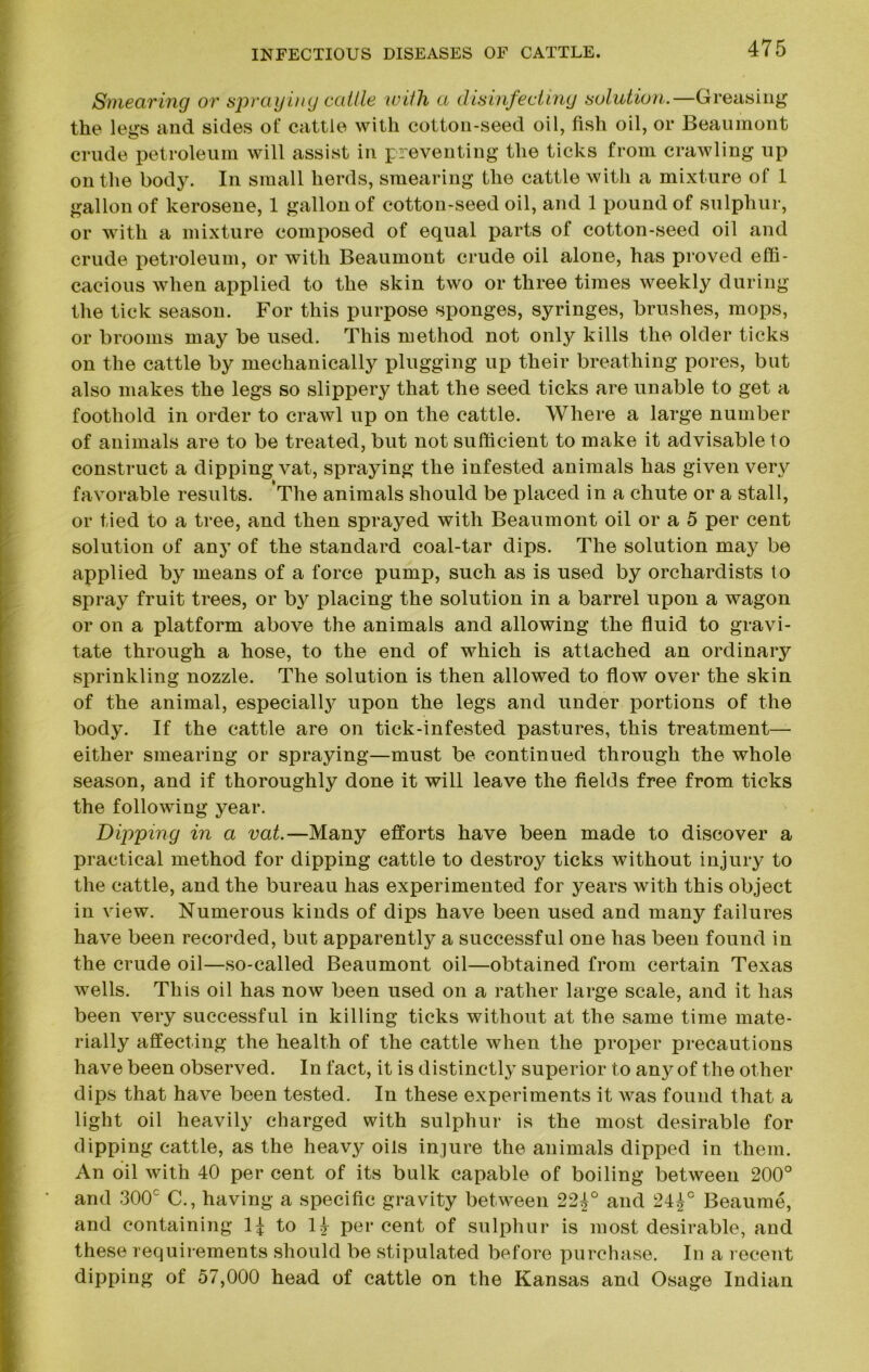 Smearing or spraying cattle with a disinfecting solution.—Greasing the legs and sides of cattle with cotton-seed oil, fish oil, or Beaumont crude petroleum will assist in preventing the ticks from crawling up on the body. In small herds, smearing the cattle with a mixture of 1 gallon of kerosene, 1 gallon of cotton-seed oil, and 1 pound of sulphur, or with a mixture composed of equal parts of cotton-seed oil and crude petroleum, or with Beaumont crude oil alone, has proved effi- cacious when applied to the skin two or three times weekly during the tick season. For this purpose sponges, syringes, brushes, mops, or brooms may be used. This method not only kills the older ticks on the cattle by mechanically plugging up their breathing pores, but also makes the legs so slippery that the seed ticks are unable to get a foothold in order to crawl up on the cattle. Where a large number of animals are to be treated, but not sufficient to make it advisable to construct a dipping vat, spraying the infested animals has given very favorable results. The animals should be placed in a chute or a stall, or tied to a tree, and then sprayed with Beaumont oil or a 5 per cent solution of any of the standard coal-tar dips. The solution may be applied by means of a force pump, such as is used by orchardists to spray fruit trees, or by placing the solution in a barrel upon a wagon or on a platform above the animals and allowing the fluid to gravi- tate through a hose, to the end of which is attached an ordinary sprinkling nozzle. The solution is then allowed to flow over the skin of the animal, especialty upon the legs and under portions of the body. If the cattle are on tick-infested pastures, this treatment— either smearing or spraying—must be continued through the whole season, and if thoroughly done it will leave the fields free from ticks the following year. Dipping in a vat.—Many efforts have been made to discover a practical method for dipping cattle to destroy ticks without injury to the cattle, and the bureau has experimented for years with this object in view. Numerous kinds of dips have been used and many failures have been recorded, but apparently a successful one has been found in the crude oil—so-called Beaumont oil—obtained from certain Texas wells. This oil has now been used on a rather large scale, and it has been very successful in killing ticks without at the same time mate- rially affecting the health of the cattle when the proper precautions have been observed. In fact, it is distinctly superior to any of the other dips that have been tested. In these experiments it was found that a light oil heavily charged with sulphur is the most desirable for dipping cattle, as the heavy oils injure the animals dipped in them. An oil with 40 per cent of its bulk capable of boiling between 200° and 300c C., having a specific gravity between 22£° and 24£c Beaume, and containing to l£ percent of sulphur is most desirable, and these requirements should be stipulated before purchase. In a recent dipping of 57,000 head of cattle on the Kansas and Osage Indian