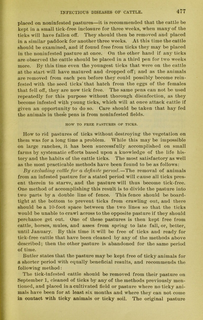 placed on noninfested pastures—it is recommended that the cattle be kept in a small tick-free inclosure for three weeks, when many of the ticks will have fallen off. They should then be removed and placed in a similar paddock for another three weeks. At this time the cattle should be examined, and if found free from ticks they may be placed in the noninfested pasture at once. On the other hand if any ticks are observed the cattle should be placed in a third pen for two weeks more. By this time even the youngest ticks that were on the cattle at the start will have matured and dropped off; and as the animals are removed from each pen before they could possibly become rein- fested with the seed ticks'that hatch from the eggs of the females that fell off, they are now tick free. The same pens can not be used repeatedly for this purpose without thorough disinfection, as they become infested with young ticks, which will at once attack cattle if given an opportunity to do so. Care should be taken that hay fed the animals in these pens is from noninfested fields. HOW TO FREE PASTURES OF TICKS. How to rid pastures of ticks without destroying the vegetation on them was for a long time a problem. While this may be impossible on large ranches, it has been successfully accomplished on small farms by sj^stematic efforts based upon a knowledge of the life his- tory and the habits of the cattle ticks. The most satisfactory as well as the most practicable methods have been found to be as follows: By excluding cattle for a definite period.—The removal of animals from an infested pasture for a stated period will cause all ticks pres- ent therein to starve, and the pasture will thus become tick-free. One method of accomplishing this result is to divide the pasture into two parts by a double line of fence. This fence should be board- tight at the bottom to prevent ticks from crawling out, and there should be a 10-foot space between the two lines so that the ticks would be unable to crawl across to the opposite pasture if they should perchance get out. One of these pastures is then kept free from cattle, horses, mules, and asses from spring to late fall, or, better, until January. By this time it will be free of ticks and ready for tick-free cattle that have been cleaned by any of the methods above described; then the other pasture is abandoned for the same period of time. Butler states that the pasture may be kept free of ticky animals for a shorter period with equally beneficial results, and recommends the following method: The tick-infested cattle should be removed from their pasture on September 1, cleaned of ticks by any of the methods previously men- tioned, and placed in a cultivated field or pasture where no ticky ani- mals have been for at least six months and where they can not come in contact with ticky animals or ticky soil. The original pasture
