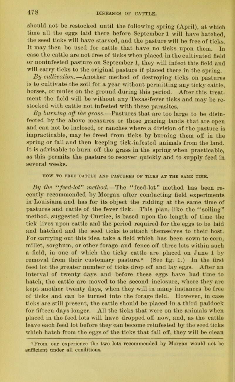 should not be restocked until the following spring (April), at which time all the eggs laid there before September 1 will have hatched, the seed ticks will have starved, and the pasture will be free of ticks. It may then be used for cattle that have no ticks upon them. In case the cattle are not free of ticks when placed in the cultivated field or noninfested pasture on September 1, they will infect this field and will carry ticks to the original pasture if placed there in the spring. By cultivation.—Another method of destroying ticks on pastures is to cultivate the soil for a year without permitting any ticky cattle, horses, or mules on the ground during this period. After this treat- ment the field will be without any Texas-fever ticks and may be re- stocked with cattle not infested with these parasites. By burning off the grass.—Pastures that are too large to be disin- fected by the above measures or those grazing lands that are open and can not be inclosed, or ranches where a division of the pasture is impracticable, may be freed from ticks by burning them off in the spring or fall and then keeping tick-infested animals from the land. It is advisable to burn off the grass in the spring when practicable, as this permits the pasture to recover quickly and to supply feed in several weeks. HOW TO FREE CATTLE AND PASTURES OF TICKS AT THE SAME TIME. By the “feed-lot” method.—The “feed-lot” method has been re- cently recommended by Morgan after conducting field experiments in Louisiana and has for its object the ridding at the same time of pastures and cattle of the fever tick. This plan, like the “soiling” method, suggested by Curtice, is based upon the length of time the tick lives upon cattle and the period required for the eggs to be laid and hatched and the seed ticks to attach themselves to their host. For carrying out this idea take a field which lias been sown to corn, millet, sorghum, or other forage and fence off three lots within such a field, in one of which the ticky cattle are placed on June 1 by removal from their customary pastured (See fig. 1.) In the first feed lot the greater number of ticks drop off and lay eggs. After an interval of twenty days and before these eggs have had time to hatch, the cattle are moved to the second inclosure, where they are kept another twenty days, when they will in many instances be free of ticks and can be turned into the forage field. However, in case ticks are still present, the cattle should be placed in a third paddock for fifteen days longer. All the ticks that were on the animals when placed in the feed lots will have dropped off now, and, as the cattle leave each feed lot before they can become reinfested by the seed ticks which hatch from the eggs of the ticks that fall off, the}7 will be clean a From our experience the two lots recommended by Morgan would not be sufficient under all conditions.