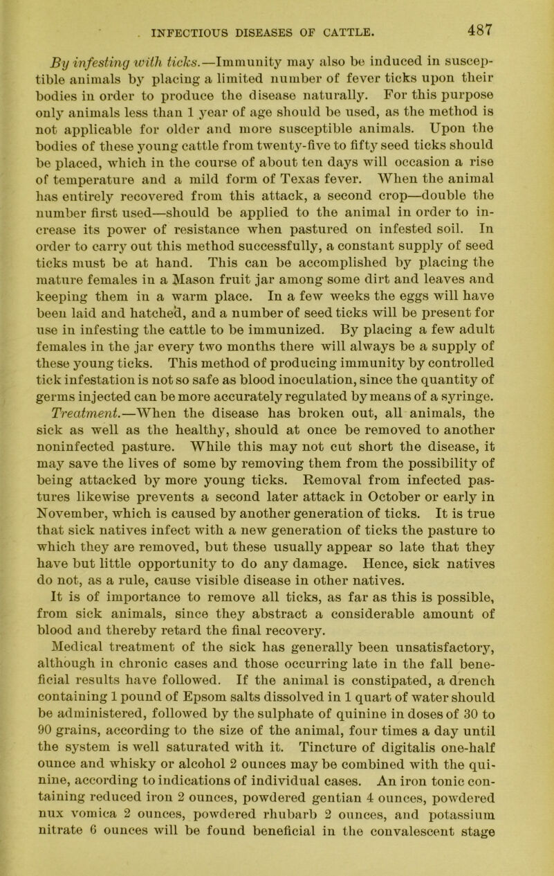 By infesting with ticks.—Immunity may also be induced in suscep- tible animals by placing a limited number of fever ticks upon tlieir bodies in order to produce the disease naturally. For this purpose only animals less than 1 year of age should be used, as the method is not applicable for older and more susceptible animals. Upon the bodies of these young cattle from twenty-five to fifty seed ticks should be placed, which in the course of about ten days will occasion a rise of temperature and a mild form of Texas fever. When the animal has entirely recovered from this attack, a second crop—double the number first used—should be applied to the animal in order to in- crease its power of resistance when pastured on infested soil. In order to carry out this method successfully, a constant supply of seed ticks must be at hand. This can be accomplished by placing the mature females in a Mason fruit jar among some dirt and leaves and keeping them in a warm place. In a few weeks the eggs will have been laid and hatched, and a number of seed ticks will be present for use in infesting the cattle to be immunized. By placing a few adult females in the jar every two months there will always be a supply of these young ticks. This method of producing immunity by controlled tick infestation is not so safe as blood inoculation, since the quantity of germs injected can be more accurately regulated by means of a syringe. Treatment.—When the disease has broken out, all animals, the sick as well as the healthy, should at once be removed to another noninfected pasture. While this may not cut short the disease, it may save the lives of some by removing them from the possibility of being attacked by more young ticks. Removal from infected pas- tures likewise prevents a second later attack in October or early in November, which is caused by another generation of ticks. It is true that sick natives infect with a new generation of ticks the pasture to which they are removed, but these usually appear so late that they have but little opportunity to do any damage. Hence, sick natives do not, as a rule, cause visible disease in other natives. It is of importance to remove all ticks, as far as this is possible, from sick animals, since they abstract a considerable amount of blood and thereby retard the final recovery. Medical treatment of the sick has generally been unsatisfactory, although in chronic cases and those occurring late in the fall bene- ficial results have followed. If the animal is constipated, a drench containing 1 pound of Epsom salts dissolved in 1 quart of water should be administered, followed by the sulphate of quinine in doses of 30 to 90 grains, according to the size of the animal, four times a day until the system is well saturated with it. Tincture of digitalis one-half ounce and whisky or alcohol 2 ounces may be combined with the qui- nine, according to indications of individual cases. An iron tonic con- taining reduced iron 2 ounces, powdered gentian 4 ounces, powdered nux vomica 2 ounces, powdered rhubarb 2 ounces, and potassium nitrate 6 ounces will be found beneficial in the convalescent stage