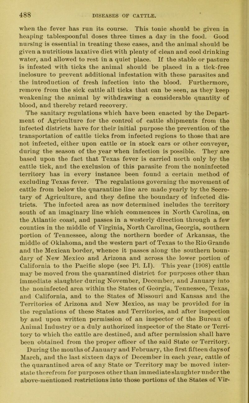when the fever has run its course. This tonic should be given in heaping tablespoonful doses three times a day in the food. Good nursing is essential in treating these cases, and the animal should be given a nutritious laxative diet with plenty of clean and cool drinking water, and allowed to rest in a quiet place. If the stable or pasture is infested with ticks the animal should be placed in a tick-free inclosure to prevent additional infestation with these parasites and the introduction of fresh infection into the blood. Furthermore, remove from the sick cattle all ticks that can be seen, as they keep weakening the animal by withdrawing a considerable quantity of blood, and thereby retard recovery. The sanitary regulations which have been enacted by the Depart- ment of Agriculture for the control of cattle shipments from the infected districts have for their initial purpose the prevention of the transportation of cattle ticks from infected regions to those that are not infected, either upon cattle or in stock cars or other conveyer, during the season of the year when infection is possible. They are based upon the fact that Texas fever is carried north only by the cattle tick, and the exclusion of this parasite from the noninfected territory has in every instance been found a certain method of excluding Texas fever. The regulations governing the movement of cattle from below the quarantine line are made yearly by the Secre- tary of Agriculture, and they define the boundary of infected dis- tricts. The infected area as now determined includes the territory «s south of an imaginary line which commences in North Carolina, on the Atlantic coast, and passes in a westerly direction through a few counties in the middle of Virginia, North Carolina, Georgia, southern portion of Tennessee, along the northern border of Arkansas, the middle of Oklahoma, and the western part of Texas to the Rio Grande and the Mexican border, whence it passes along the southern boun- dary of New Mexico and Arizona and across the lower portion of California to the Pacific slope (see PI. LI). This year (1908) cattle may be moved from the quarantined district for purposes other than immediate slaughter during November, December, and January into the noninfected area within the States of Georgia, Tennessee, Texas, and California, and to the States of Missouri and Kansas and the Territories of Arizona and New Mexico, as may be provided for in the regulations of these States and Territories, and after inspection by and upon written permission of an inspector of the Bureau of Animal Industry or a duly authorized inspector of the State or Terri- tory to which the cattle are destined, and after permission shall have been obtained from the proper officer of the said State or Territory. During the mouths of January and February, the first fifteen da3Tsof March, and the last sixteen days of December in each year, cattle of the quarantined area of any State or Territory may be moved inter- state therefrom for purposes other than immediate slaughter under the above-mentioned restrictions into those portions of the States of Vir-