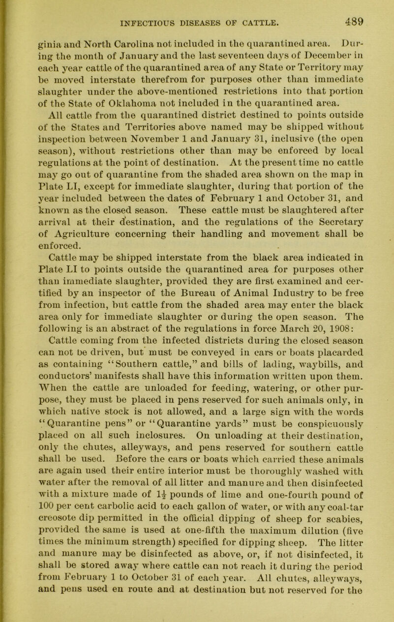 ginia and North Carolina not included in the quarantined area. Dur- ing the month of January and the last seventeen days of December in each year cattle of the quarantined area of any State or Territory may be moved interstate therefrom for purposes other than immediate slaughter under the above-mentioned restrictions into that portion of the State of Oklahoma not included in the quarantined area. All cattle from the quarantined district destined to points outside of the States and Territories above named may be shipped without inspection between November 1 and January 31, inclusive (the open season), without restrictions other than may be enforced by local regulations at the point of destination. At the present time no cattle may go out of quarantine from the shaded area shown on the map in Plate LI, except for immediate slaughter, during that portion of the year included between the dates of February 1 and October 31, and known as the closed season. These cattle must be slaughtered after arrival at their destination, and the regulations of the Secretary of Agriculture concerning their handling and movement shall be enforced. Cattle may be shipped interstate from the black area indicated in Plate LI to points outside the quarantined area for purposes other than immediate slaughter, provided they are first examined and cer- tified by an inspector of the Bureau of Animal Industry to be free from infection, but cattle from the shaded area may enter the black area only for immediate slaughter or during the open season. The following is an abstract of the regulations in force March 20, 1908: Cattle coming from the infected districts during the closed season can not be driven, but must be conveyed in cars or boats placarded as containing “Southern cattle,” and bills of lading, waj^bills, and conductors’ manifests shall have this information written upon them. When the cattle are unloaded for feeding, watering, or other pur- pose, they must be placed in pens reserved for such animals only, in which native stock is not allowed, and a large sign with the words “Quarantine pens” or “Quarantine yards” must be conspicuously placed on all such inclosures. On unloading at their destination, only the chutes, alleyways, and pens reserved for southern cattle shall be used. Before the cars or boats which carried these animals are again used their entire interior must be thoroughly washed with water after the removal of all litter and manure and then disinfected with a mixture made of pounds of lime and one-fourth pound of 100 per cent carbolic acid to each gallon of water, or with any coal-tar creosote dip permitted in the official dipping of sheep for scabies, provided the same is used at one-fifth the maximum dilution (five times the minimum strength) specified for dipping sheep. The litter and manure may be disinfected as above, or, if not disinfected, it shall be stored away where cattle can not reach it during the period from February 1 to October 31 of each jear. All chutes, alleywaj^s, and pens used en route and at destination but not reserved for the