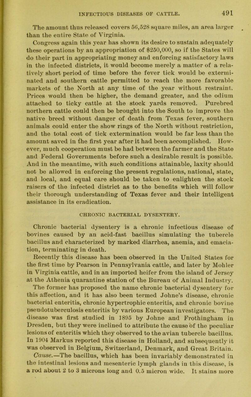 Tlie amount thus released covers 5(5,528 square miles, an area larger than the entire State of Virginia. Congress again this year has shown its desire to sustain adequately these operations by an appropriation of $250,000, so if the States will do their part in appropriating money and enforcing satisfactory laws in the infected districts, it would become merely a matter of a rela- tively short period of time before the fever tick would be extermi- nated and southern cattle permitted to reach the more favorable markets of the North at any time of the year without restraint. Prices would then be higher, the demand greater, and the odium attached to ticky cattle at the stock yards removed. Purebred northern cattle could then be brought into the South to improve the native breed without danger of death from Texas fever, southern animals could enter the show rings of the North without restriction, and the total cost of tick extermination would be far less than the amount saved in fhe first year after it had been accomplished. How- ever, much cooperation must be had between the farmer and the State and Federal Governments before such a desirable result is possible. And in the meantime, with such conditions attainable, laxity should not be allowed in enforcing the present regulations, national, state, and local, and equal care should be taken to enlighten the stock raisers of the infected district as to the benefits which will follow their thorough understanding of Texas fever and their intelligent assistance in its eradication. CHRONIC BACTERIAL DYSENTERY. Chronic bacterial dysentery is a chronic infectious disease of bovines caused by an acid-fast bacillus simulating the tubercle bacillus and characterized by marked diarrhea, anemia, and emacia- tion, terminating in death. Recently this disease has been observed in the United States for the first time by Pearson in Pennsylvania cattle, and later by Mohler in Virginia cattle, and in an imported heifer from the island of Jersey at the Athenia quarantine station of the Bureau of Animal Industry. The former has proposed the name chronic bacterial dysentery for this affection, and it has also been termed Johne’s disease, chronic bacterial enteritis, chronic hypertrophic enteritis, and chronic bovine pseudotuberculosis enteritis by various European investigators. The disease was first studied in 1895 by Johne and Frothingham in Dresden, but they were inclined to attribute the cause of the peculiar lesions of enteritis which they observed to the avian tubercle bacillus. In 1904 Markus reported this disease in Holland, and subsequently it was observed in Belgium, Switzerland, Denmark, and Great Britain. Cause.—The bacillus, which has been invariably demonstrated in the intestinal lesions and mesenteric lymph glands in this disease, is a rod about 2 to 3 microns long and 0.5 micron wide. It stains more