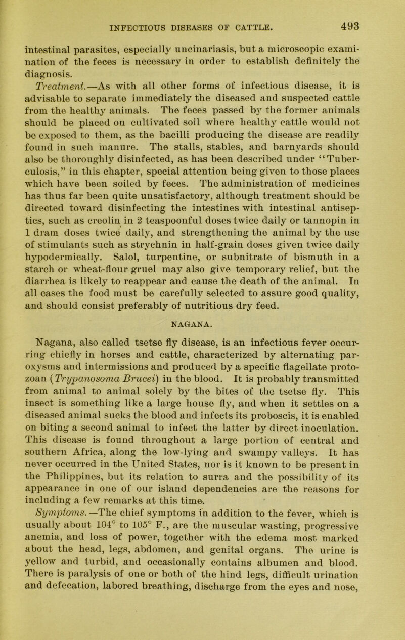 intestinal parasites, especially uncinariasis, but a microscopic exami- nation of tlie feces is necessary in order to establish definitely the diagnosis. Treatment.—As with all other forms of infectious disease, it is advisable to separate immediately the diseased and suspected cattle from the healthy animals. The feces passed by the former animals should be placed on cultivated soil where healthy cattle would not be exposed to them, as the bacilli producing the disease are readily found in such manure. The stalls, stables, and barnyards should also be thoroughly disinfected, as has been described under “Tuber- culosis,” in this chapter, special attention being given to those places which have been soiled by feces. The administration of medicines has thus far been quite unsatisfactory, although treatment should be directed toward disinfecting the intestines with intestinal antisep- tics, such as creolin in 2 teaspoonful doses twice daily or tannopin in 1 dram doses twice daily, and strengthening the animal by the use of stimulants such as strychnin in half-grain doses given twice daily hypodermically. Salol, turpentine, or subnitrate of bismuth in a starch or wheat-flour gruel may also give temporary relief, but the diarrhea is likely to reappear and cause the death of the animal. In all cases the food must be carefully selected to assure good quality, and should consist preferably of nutritious dry feed. NAG AN A. Nagana, also called tsetse fly disease, is an infectious fever occur- ring chiefly in horses and cattle, characterized by alternating par- oxysms and intermissions and produced by a specific flagellate proto- zoan (Trypanosoma Brucei) in the blood. It is probably transmitted from animal to animal solely by the bites of the tsetse fly. This insect is something like a large house fly, and when it settles on a diseased animal sucks the blood and infects its proboscis, it is enabled on biting a second animal to infect the latter by direct inoculation. This disease is found throughout a large portion of central and southern Africa, along the low-lying and swampy valleys. It has never occurred in the United States, nor is it known to be present in the Philippines, but its relation to surra and the possibility of its appearance in one of our island dependencies are the reasons for including a few remarks at this time-. Symptoms. —The chief symptoms in addition to the fever, which is usually about 104° to 105° F., are the muscular wasting, progressive anemia, and loss of power, together with the edema most marked about the head, legs, abdomen, and genital organs. The urine is yellow and turbid, and occasionally contains albumen and blood. There is paralysis of one or both of the hind legs, difficult urination and defecation, labored breathing, discharge from the eyes and nose,