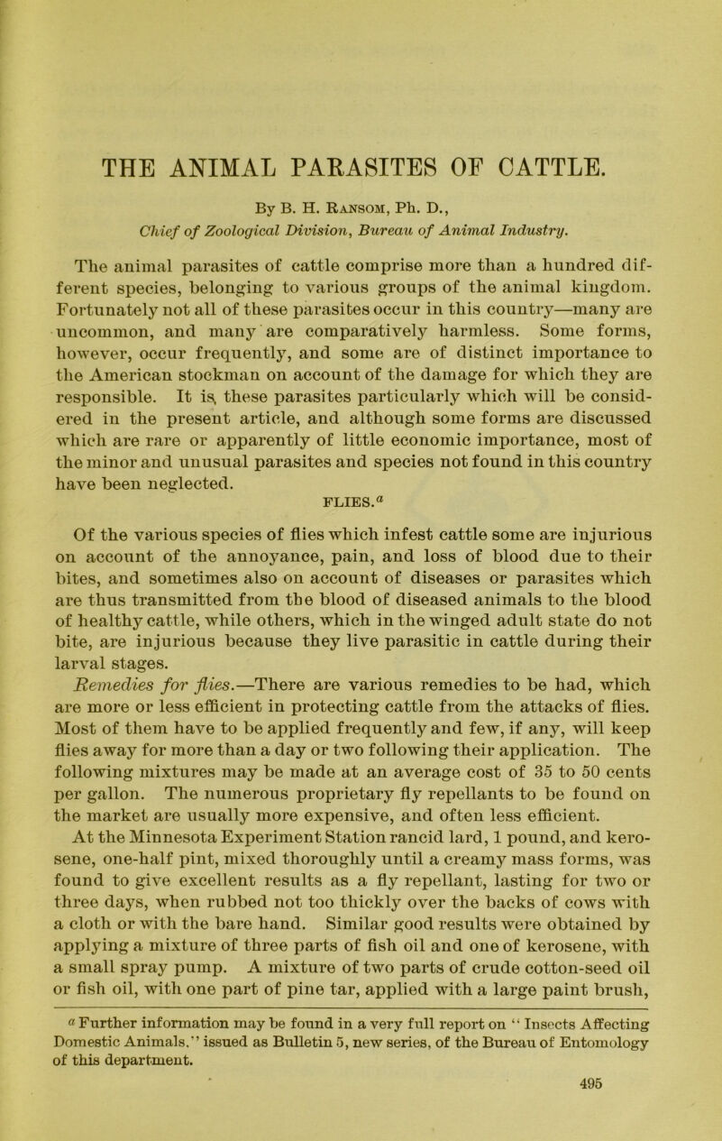 THE ANIMAL PARASITES OF CATTLE. By B. H. Ransom, Ph. D., Chief of Zoological Division, Bureau of Animal Industry. The animal parasites of cattle comprise more than a hundred dif- ferent species, belonging to various groups of the animal kingdom. Fortunately not all of these parasites occur in this country—many are uncommon, and many are comparatively harmless. Some forms, however, occur frequently, and some are of distinct importance to the American stockman on account of the damage for which they are responsible. It is, these parasites particularly which will be consid- ered in the present article, and although some forms are discussed which are rare or apparently of little economic importance, most of the minor and unusual parasites and species not found in this country have been neglected. FLIES.a Of the various species of flies which infest cattle some are injurious on account of the annoyance, pain, and loss of blood due to their bites, and sometimes also on account of diseases or parasites which are thus transmitted from the blood of diseased animals to the blood of healthy cattle, while others, which in the winged adult state do not bite, are injurious because they live parasitic in cattle during their larval stages. Remedies for flies.—There are various remedies to be had, which are more or less efficient in protecting cattle from the attacks of flies. Most of them have to be applied frequently and few, if any, will keep flies away for more than a day or two following their application. The following mixtures may be made at an average cost of 35 to 50 cents per gallon. The numerous proprietary fly repellants to be found on the market are usually more expensive, and often less efficient. At the Minnesota Experiment Station rancid lard, 1 pound, and kero- sene, one-half pint, mixed thoroughly until a creamy mass forms, was found to give excellent results as a fly repellant, lasting for two or three days, when rubbed not too thickly over the backs of cows with a cloth or with the bare hand. Similar good results were obtained by applying a mixture of three parts of fish oil and one of kerosene, with a small spray pump. A mixture of two parts of crude cotton-seed oil or fish oil, with one part of pine tar, applied with a large paint brush, a Further information may be found in a very full report on “ Insects Affecting Domestic Animals.” issued as Bulletin 5, new series, of the Bureau of Entomology of this department.