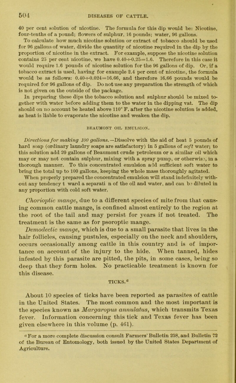 40 per cent solution of nicotine. The formula for this dip would be: Nicotine, four-tenths of a pound; flowers of sulphur. 1G pounds; water, 96 gallons. To calculate how much nicotine solution or extract of tobacco should be used for 96 gallons of water, divide the quantity of nicotine required in the dip by the proportion of nicotine in the extract. For example, suppose the nicotine solution contains 25 per cent nicotine, we have 0.40-4-0,25=1.6. Therefore in this case it would require 1.6 pounds of nicotine solution for the 96 gallons of dip. Or, if a tobacco extract is used, having for example 2.4 per cent of nicotine, the formula would be as follows: 0.40-M).024=16.66, and therefore 16.66 pounds would be required for 96 gallons of dip. Do not use any preparation the strength of which is not given on the outside of the package. In preparing these dips the tobacco solution and sulphur should be mixed to- gether with water before adding them to the water in the dipping vat. The dip should on no account be heated above 110° F. after the nicotine solution is added, as heat is liable to evaporate the nicotine and weaken the dip. BEAUMONT OIL EMULSION. Directions for making 100 gallons. —Dissolve with the aid of heat 5 pounds of hard soap (ordinary laundry soaps are satisfactory) in 5 gallons of soft water; to this solution add 20 gallons of Beaumont crude petroleum or a similar oil which may or may not contain sulphur, mixing with a spray pump, or otherwise, in a thorough manner. To this concentrated emulsion add sufficient soft water to bring the total up to 100 gallons, keeping the whole mass thoroughly agitated. When properly prepared the concentrated emulsion will stand indefinitely with- out any tendency t ward a separati n of the oil and water, and can be diluted in any proportion with cold soft water. Chorioptic mange, due to a different species of mite from that caus- ing common cattle mange, is confined almost entirely to the region at the root of the tail and may persist for years if not treated. The treatment is the same as for psoroptic mange. Demodectic mange, which is due to a small parasite that lives in the hair follicles, causing pustules, especially on the neck and shoulders, occurs occasionally among cattle in this country and is of impor- tance on account of the injury to the hide. When tanned, hides infested by this parasite are pitted, the pits, in some cases, being so deep that thej^ form holes. No practicable treatment is known for this disease. TICKS.a About 10 species of ticks have been reported as parasites of cattle in the United States. The most common and the most important is the species known as Margaropus annulatus, which transmits Texas fever. Information concerning this tick and Texas fever has been given elsewhere in this volume (p. 461). «For a more complete discussion consult Farmers' Bulletin 258, and Bulletin 72 of the Bureau of Entomology, both issued by the United States Department of Agriculture.