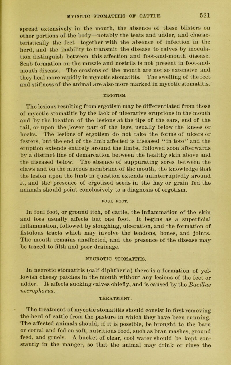 spread extensively in the mouth, the absence of these blisters on other portions of the body—notably the teats and udder, and charac- teristically the feet—together with the absence of infection in the herd, and the inability to transmit the disease to calves by inocula- tion distinguish between this affection and foot-and-mouth disease. Scab formation on the muzzle and nostrils is not present in foot-and- mouth disease. The erosions of the mouth are not so extensive and they heal more rapidly in mycotic stomatitis. The swelling of the feet and stiffness of the animal are also more marked in mycotic stomatitis. ERGOTISM. The lesions resulting from ergotism may be differentiated from those of mycotic stomatitis by the lack of ulcerative eruptions in the mouth and by the location of the lesions at the tips of the ears, end of the tail, or upon the .lower part of the legs, usually below the knees or hocks. The lesions of ergotism do not take the forms of ulcers or festers, but the end of the limb affected is diseased “in toto” and the eruption extends entirety around the limbs, followed soon afterwards by a distinct line of demarcation between the healthy skin above and the diseased below. The absence of suppurating sores between the claws and on the mucous membrane of the mouth, the knowledge that the lesion upon the limb in question extends uninterruptedty around it, and the presence of ergotized seeds in the hay or grain fed the animals should point conclusively to a diagnosis of ergotism. FOUL FOOT. In foul foot, or ground itch, of cattle, the inflammation of the skin and toes usually affects but one foot. It begins as a superficial inflammation, followed by sloughing, ulceration, and the formation of fistulous tracts which may involve the tendons, bones, and joints. The mouth remains unaffected, and the presence of the disease may be traced to filth and poor drainage. NECROTIC STOMATITIS. In necrotic stomatitis (calf diphtheria) there is a formation of yel- lowish cheesy patches in the mouth without any lesions of the feet or udder. It affects sucking calves chiefly, and is caused by the Bacillus necrophorus. TREATMENT. The treatment of mycotic stomatitis should consist in first removing the herd of cattle from the pasture in which they have been running. The affected animals should, if it is possible, be brought to the barn or corral and fed on soft, nutritious food, such as bran mashes, ground feed, and gruels. A bucket of clear, cool water should be kept con- stantly in the manger, so that the animal may drink or rinse the