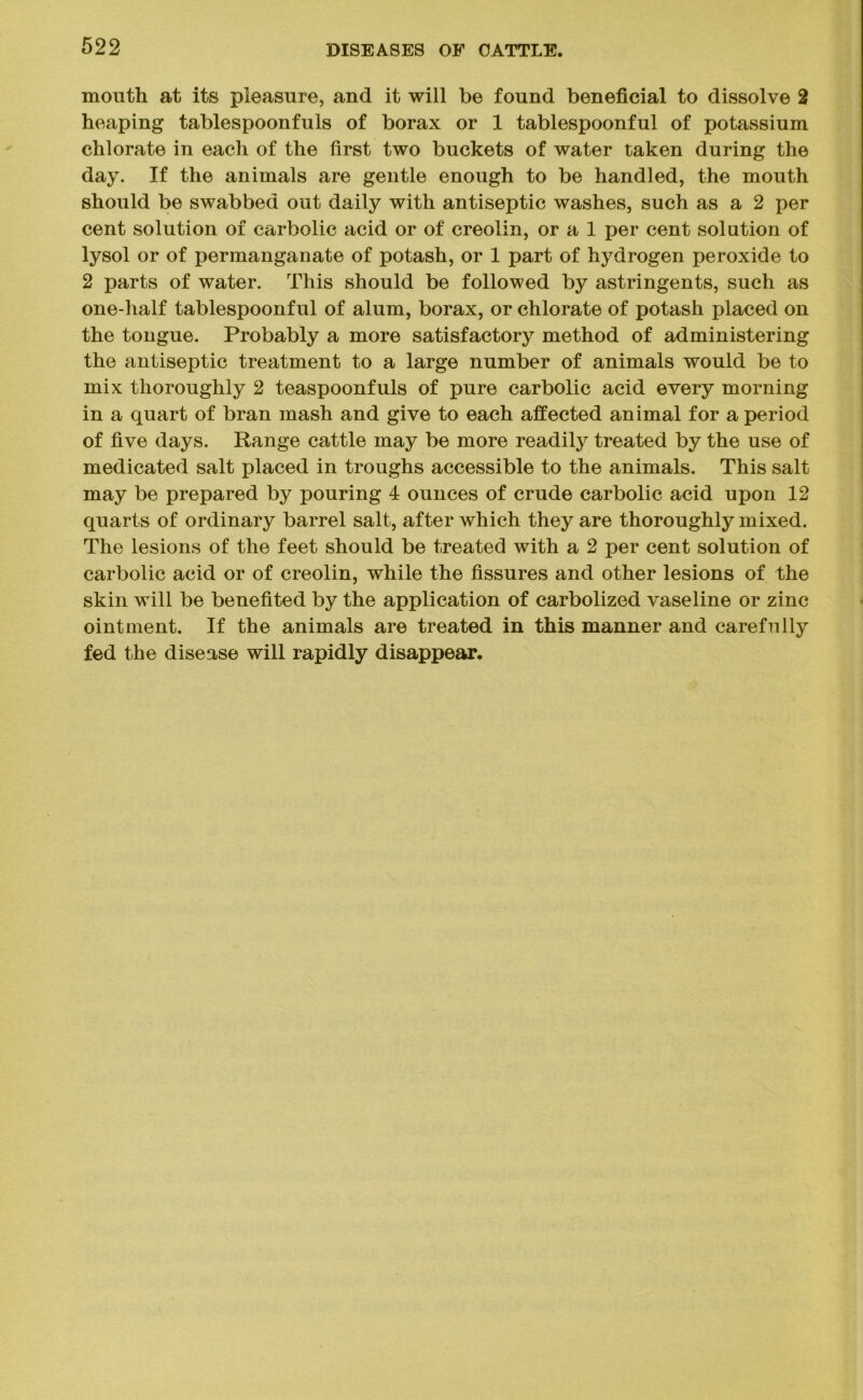 mouth at its pleasure, and it will be found beneficial to dissolve 2 heaping tablespoonfuls of borax or 1 tablespoonful of potassium chlorate in each of the first two buckets of water taken during the day. If the animals are gentle enough to be handled, the mouth should be swabbed out daily with antiseptic washes, such as a 2 per cent solution of carbolic acid or of creolin, or a 1 per cent solution of lysol or of permanganate of potash, or 1 part of hydrogen peroxide to 2 parts of water. This should be followed by astringents, such as one-half tablespoonful of alum, borax, or chlorate of potash placed on the tongue. Probably a more satisfactory method of administering the antiseptic treatment to a large number of animals would be to mix thoroughly 2 teaspoonfuls of pure carbolic acid every morning in a quart of bran mash and give to each affected animal for a period of five days. Range cattle may be more readily treated by the use of medicated salt placed in troughs accessible to the animals. This salt may be prepared by pouring 4 ounces of crude carbolic acid upon 12 quarts of ordinary barrel salt, after which they are thoroughly mixed. The lesions of the feet should be treated with a 2 per cent solution of carbolic acid or of creolin, while the fissures and other lesions of the skin will be benefited by the application of carbolized vaseline or zinc ointment. If the animals are treated in this manner and carefully fed the disease will rapidly disappear.