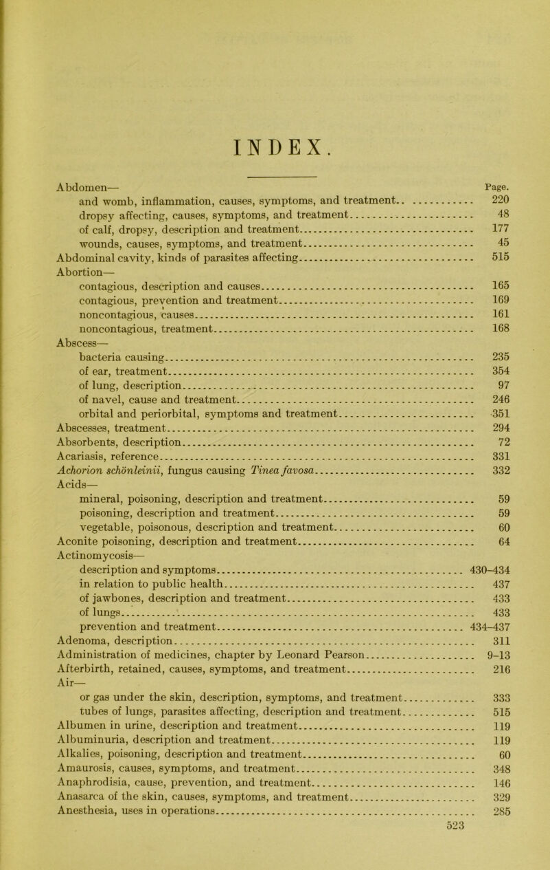INDEX. Abdomen— Page. and womb, inflammation, causes, symptoms, and treatment 220 dropsy affecting, causes, symptoms, and treatment 48 of calf, dropsy, description and treatment 177 wounds, causes, symptoms, and treatment 45 Abdominal cavity, kinds of parasites affecting 515 Abortion— contagious, description and causes 165 contagious, prevention and treatment 169 noncontagious, causes 161 noncontagious, treatment 168 Abscess— bacteria causing 235 of ear, treatment 354 of lung, description 97 of navel, cause and treatment 246 orbital and periorbital, symptoms and treatment 351 Abscesses, treatment 294 Absorbents, description 72 Acariasis, reference 331 Achorion schonleinii, fungus causing Tinea favosa 332 Acids— mineral, poisoning, description and treatment 59 poisoning, description and treatment 59 vegetable, poisonous, description and treatment 60 Aconite poisoning, description and treatment 64 Actinomycosis— description and symptoms 430-434 in relation to public health 437 of jawbones, description and treatment 433 of lungs 433 prevention and treatment 434-437 Adenoma, description 311 Administration of medicines, chapter by Leonard Pearson 9-13 Afterbirth, retained, causes, symptoms, and treatment 216 Air— or gas under the skin, description, symptoms, and treatment 333 tubes of lungs, parasites affecting, description and treatment 515 Albumen in urine, description and treatment 119 Albuminuria, description and treatment 119 Alkalies, poisoning, description and treatment 60 Amaurosis, causes, symptoms, and treatment 348 Anaphrodisia, cause, prevention, and treatment 146 Anasarca of the skin, causes, symptoms, and treatment 329 Anesthesia, uses in operations 285