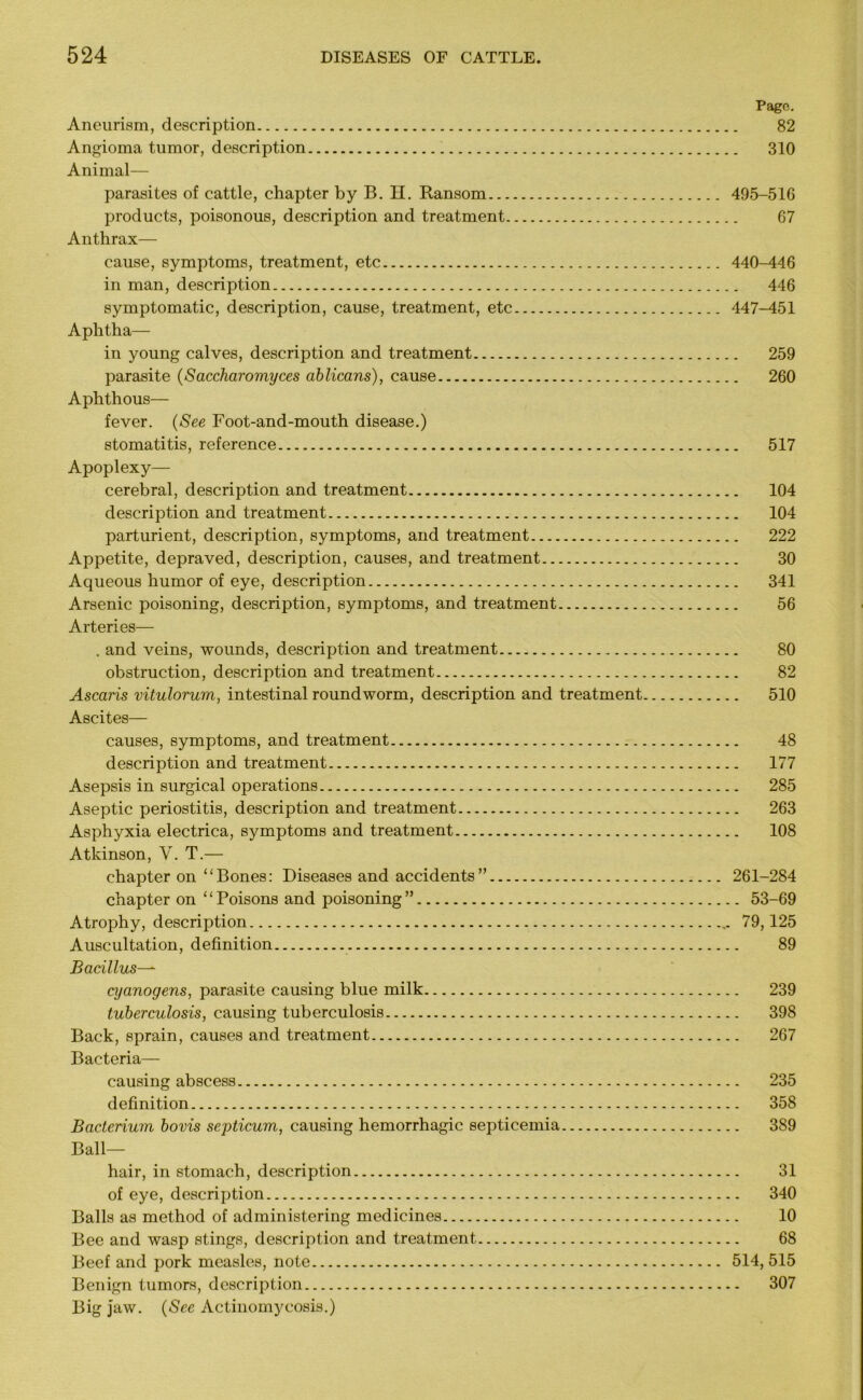 Page. Aneurism, description 82 Angioma tumor, description 310 Animal— parasites of cattle, chapter by B. H. Ransom 495-516 products, poisonous, description and treatment 67 Anthrax— cause, symptoms, treatment, etc 440-446 in man, description 446 symptomatic, description, cause, treatment, etc 447-451 Aphtha— in young calves, description and treatment 259 parasite (Saccharomyces ablicans), cause 260 Aphthous— fever. (See Foot-and-mouth disease.) stomatitis, reference 517 Apoplexy— cerebral, description and treatment 104 description and treatment 104 parturient, description, symptoms, and treatment 222 Appetite, depraved, description, causes, and treatment 30 Aqueous humor of eye, description 341 Arsenic poisoning, description, symptoms, and treatment 56 Arteries— . and veins, wounds, description and treatment 80 obstruction, description and treatment 82 Ascaris vitulorum, intestinal roundworm, description and treatment 510 Ascites— causes, symptoms, and treatment 48 description and treatment 177 Asepsis in surgical operations 285 Aseptic periostitis, description and treatment 263 Asphyxia electrica, symptoms and treatment 108 Atkinson, V. T.— chapter on “Bones: Diseases and accidents” 261-284 chapter on ‘ ‘ Poisons and poisoning ” 53-69 Atrophy, description 79,125 Auscultation, definition 89 Bacillus— cyanogens, parasite causing blue milk 239 tuberculosis, causing tuberculosis 398 Back, sprain, causes and treatment 267 Bacteria— causing abscess 235 definition 358 Bacterium bovis septicum, causing hemorrhagic septicemia 389 Ball- hair, in stomach, description 31 of eye, description 340 Balls as method of administering medicines 10 Bee and wasp stings, description and treatment 68 Beef and pork measles, note 514, 515 Benign tumors, description 307 Big jaw. (See Actinomycosis.)