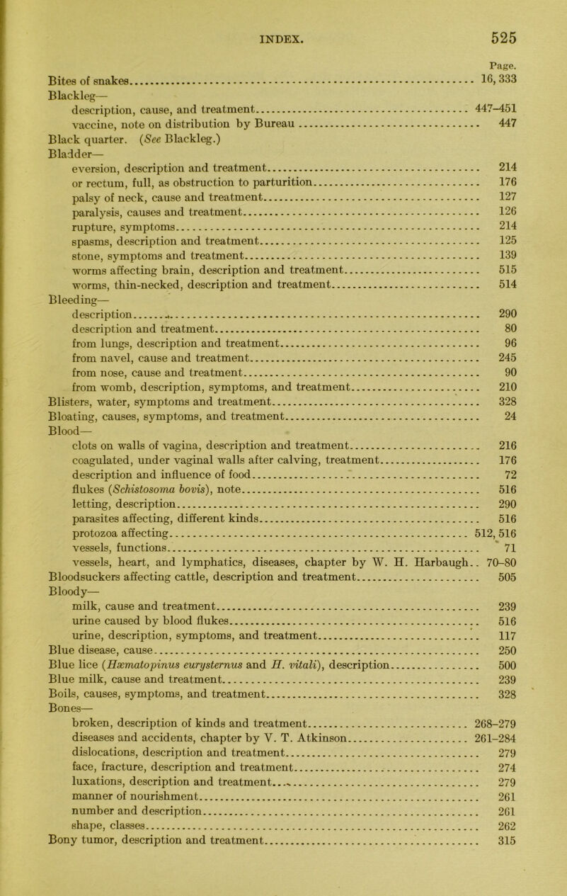 Page. Bites of snakes 16, 333 Blackleg— description, cause, and treatment 447-451 vaccine, note on distribution by Bureau 447 Black quarter. (See Blackleg.) Bladder— eversion, description and treatment 214 or rectum, full, as obstruction to parturition 176 palsy of neck, cause and treatment 127 paralysis, causes and treatment 126 rupture, symptoms 214 spasms, description and treatment 125 stone, symptoms and treatment 139 worms affecting brain, description and treatment 515 worms, thin-necked, description and treatment 514 Bleeding— description 290 description and treatment 80 from lungs, description and treatment 96 from navel, cause and treatment 245 from nose, cause and treatment 90 from womb, description, symptoms, and treatment 210 Blisters, water, symptoms and treatment 328 Bloating, causes, symptoms, and treatment 24 Blood— clots on walls of vagina, description and treatment 216 coagulated, under vaginal walls after calving, treatment 176 description and influence of food 72 flukes (Schistosoma bovis), note 516 letting, description 290 parasites affecting, different kinds 516 protozoa affecting 512, 516 vessels, functions 71 vessels, heart, and lymphatics, diseases, chapter by W. H. Harbaugh.. 70-80 Bloodsuckers affecting cattle, description and treatment 505 Bloody— milk, cause and treatment 239 urine caused by blood flukes 516 urine, description, symptoms, and treatment 117 Blue disease, cause 250 Blue lice (Hxmatopinus eurysternus and H. vitali), description 500 Blue milk, cause and treatment 239 Boils, causes, symptoms, and treatment 328 Bones— broken, description of kinds and treatment 268-279 diseases and accidents, chapter by V. T. Atkinson 261-284 dislocations, description and treatment 279 face, fracture, description and treatment 274 luxations, description and treatment 279 manner of nourishment 261 number and description 261 shape, classes 262 Bony tumor, description and treatment 315