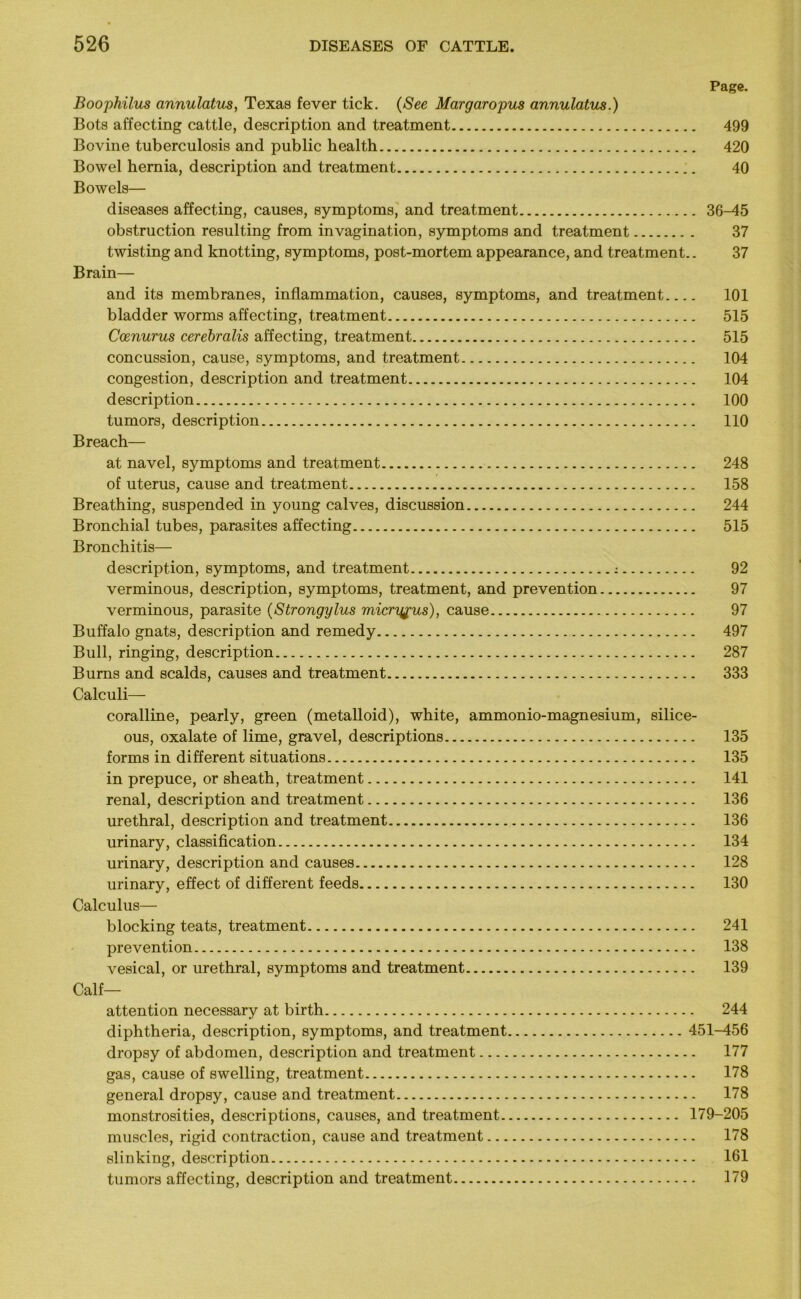 Page. Boophilus annulatiLS, Texas fever tick. (See Margaropus annulatus.) Bots affecting cattle, description and treatment 499 Bovine tuberculosis and public health 420 Bowel hernia, description and treatment 40 Bowels— diseases affecting, causes, symptoms, and treatment 36-45 obstruction resulting from invagination, symptoms and treatment 37 twisting and knotting, symptoms, post-mortem appearance, and treatment.. 37 Brain— and its membranes, inflammation, causes, symptoms, and treatment 101 bladder worms affecting, treatment 515 Ccenurus cerebralis affecting, treatment 515 concussion, cause, symptoms, and treatment 104 congestion, description and treatment 104 description 100 tumors, description 110 Breach— at navel, symptoms and treatment 248 of uterus, cause and treatment 158 Breathing, suspended in young calves, discussion 244 Bronchial tubes, parasites affecting 515 Bronchitis— description, symptoms, and treatment : 92 verminous, description, symptoms, treatment, and prevention 97 verminous, parasite (Strongylus micryfus), cause 97 Buffalo gnats, description and remedy 497 Bull, ringing, description 287 Burns and scalds, causes and treatment 333 Calculi— coralline, pearly, green (metalloid), white, ammonio-magnesium, silice- ous, oxalate of lime, gravel, descriptions 135 forms in different situations 135 in prepuce, or sheath, treatment 141 renal, description and treatment 136 urethral, description and treatment 136 urinary, classification 134 urinary, description and causes 128 urinary, effect of different feeds 130 Calculus— blocking teats, treatment 241 prevention 138 vesical, or urethral, symptoms and treatment 139 Calf- attention necessary at birth 244 diphtheria, description, symptoms, and treatment 451-456 dropsy of abdomen, description and treatment 177 gas, cause of swelling, treatment 178 general dropsy, cause and treatment 178 monstrosities, descriptions, causes, and treatment 179-205 muscles, rigid contraction, cause and treatment 178 slinking, description 161 tumors affecting, description and treatment 179