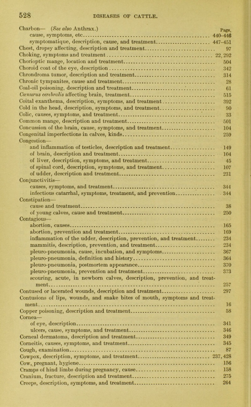 Charbon— (See also Anthrax.) Page cause, symptoms, etc 440-446 symptomatique, description, cause, and treatment 447-451 Chest, dropsy affecting, description and treatment 97 Choking, symptoms and treatment 22, 292 Chorioptic mange, location and treatment 504 Choroid coat of the eye, description 342 Chrondroma tumor, description and treatment 314 Chronic tympanites, cause and treatment 28 Coal-oil poisoning, description and treatment ' 61 Ccenurus cerebralis affecting brain, treatment 515 Coital exanthema, description, symptoms, and treatment 392 Cold in the head, description, symptoms, and treatment 90 Colic, causes, symptoms, and treatment 33 Common mange, description and treatment 501 Concussion of the brain, cause, symptoms, and treatment 104 Congenital imperfections in calves, kinds 259 Congestion— and inflammation of testicles, description and treatment 149 of brain, description and treatment 104 of liver, description, symptoms, and treatment 45 of spinal cord, description, symptoms, and treatment 107 of udder, description and treatment 231 Conjunctivitis— causes, symptoms, and treatment 344 infectious catarrhal, symptoms, treatment, and prevention . 344 Constipation- cause and treatment 38 of young calves, cause and treatment 250 Contagious— abortion, causes 165 abortion, prevention and treatment 169 inflammation of the udder, description, prevention, and treatment 234 mammitis, description, prevention, and treatment 234 pleuro-pneumonia, cause, incubation, and symptoms 367 pleuro-pneumonia, definition and history 364 pleuro-pneumonia, postmortem appearance 370 pleuro-pneumonia, prevention and treatment 373 scouring, acute, in newborn calves, description, prevention, and treat- ment 257 Contused or lacerated wounds, description and treatment 297 Contusions of lips, wounds, and snake bites of mouth, symptoms and treat- ment 16 Copper poisoning, description and treatment 58 Cornea— of eye, description 341 ulcers, cause, symptoms, and treatment 346 Corneal dermatoma, description and treatment 349 Corneitis, causes, symptoms, and treatment 345 Cough, examination 87 Cowpox, description, symptoms, and treatment 237,428 Cow, pregnant, hygiene 156 Cramps of hind limbs during pregnancy, cause 158 Cranium, fracture, description and treatment 275 Creeps, description, symptoms, and treatment 264