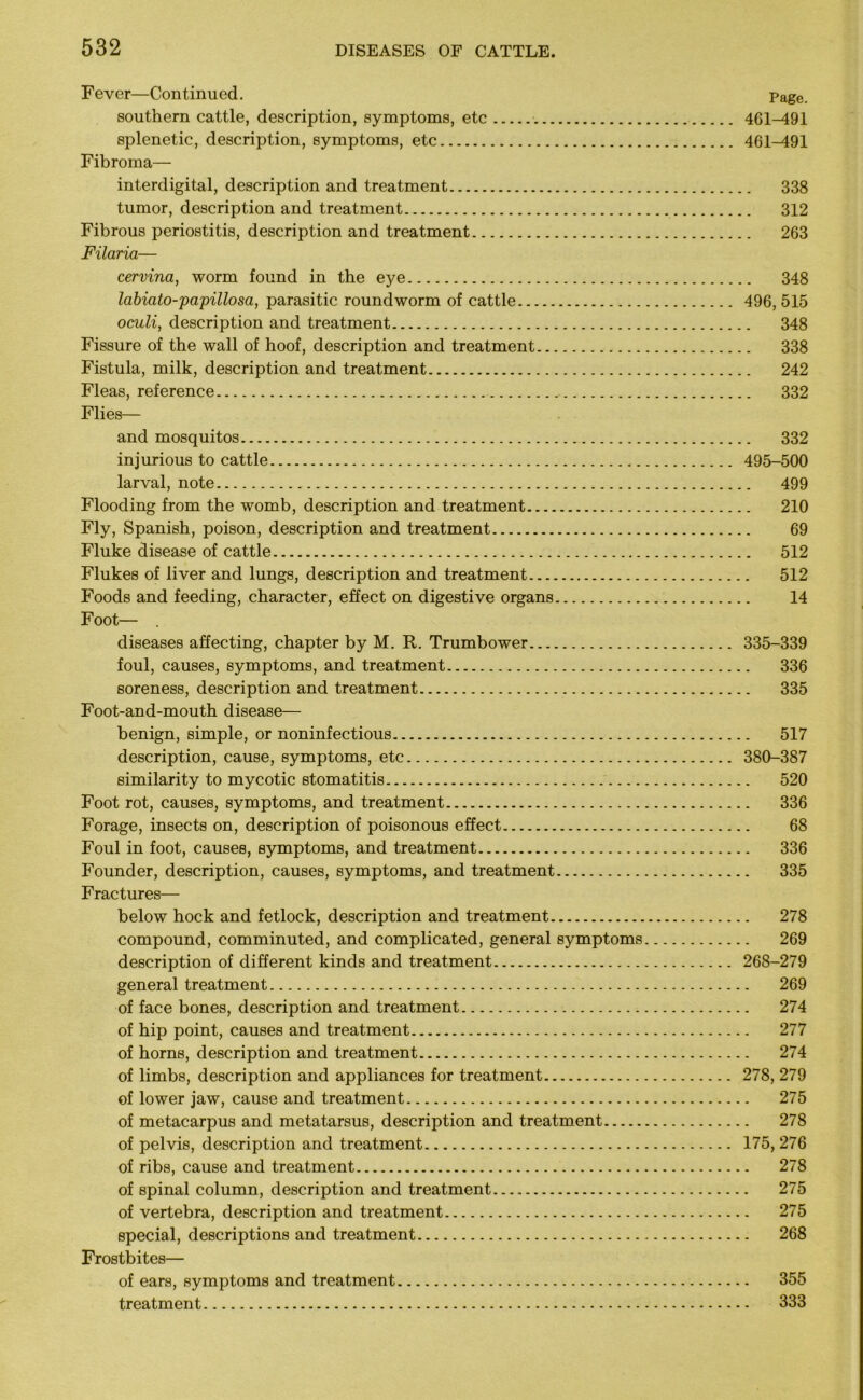 Fever—Continued. Page. southern cattle, description, symptoms, etc 461-491 splenetic, description, symptoms, etc 461-491 Fibroma— interdigital, description and treatment 338 tumor, description and treatment 312 Fibrous periostitis, description and treatment 263 Filaria— cervina, worm found in the eye 348 labiato-papillosa, parasitic roundworm of cattle 496, 515 oculi, description and treatment 348 Fissure of the wall of hoof, description and treatment 338 Fistula, milk, description and treatment 242 Fleas, reference 332 Flies— and mosquitos 332 injurious to cattle 495-500 larval, note 499 Flooding from the womb, description and treatment 210 Fly, Spanish, poison, description and treatment 69 Fluke disease of cattle 512 Flukes of liver and lungs, description and treatment 512 Foods and feeding, character, effect on digestive organs 14 Foot— . diseases affecting, chapter by M. R. Trumbower 335-339 foul, causes, symptoms, and treatment 336 soreness, description and treatment 335 Foot-and-mouth disease— benign, simple, or noninfectious 517 description, cause, symptoms, etc 380-387 similarity to mycotic stomatitis 520 Foot rot, causes, symptoms, and treatment 336 Forage, insects on, description of poisonous effect 68 Foul in foot, causes, symptoms, and treatment 336 Founder, description, causes, symptoms, and treatment 335 Fractures— below hock and fetlock, description and treatment 278 compound, comminuted, and complicated, general symptoms 269 description of different kinds and treatment 268-279 general treatment 269 of face bones, description and treatment 274 of hip point, causes and treatment 277 of horns, description and treatment 274 of limbs, description and appliances for treatment 278, 279 of lower jaw, cause and treatment 275 of metacarpus and metatarsus, description and treatment 278 of pelvis, description and treatment 175, 276 of ribs, cause and treatment 278 of spinal column, description and treatment 275 of vertebra, description and treatment 275 special, descriptions and treatment 268 Frostbites— of ears, symptoms and treatment 355 treatment 333
