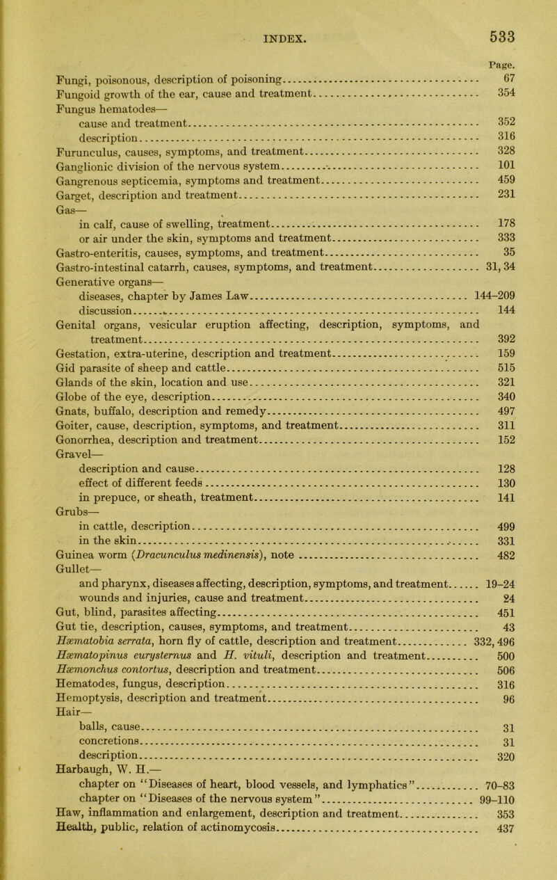 Page. Fungi, poisonous, description of poisoning 67 Fungoid growth of the ear, cause and treatment , 354 Fungus hematodes— cause and treatment 352 description 316 Furunculus, causes, symptoms, and treatment 328 Ganglionic division of the nervous system • 101 Gangrenous septicemia, symptoms and treatment 459 Garget, description and treatment 231 Gas— % in calf, cause of swelling, treatment 178 or air under the skin, symptoms and treatment 333 Gastro-enteritis, causes, symptoms, and treatment 35 Gastro-intestinal catarrh, causes, symptoms, and treatment 31,34 Generative organs— diseases, chapter by James Law 144-209 discussion 144 Genital organs, vesicular eruption affecting, description, symptoms, and treatment 392 Gestation, extra-uterine, description and treatment 159 Gid parasite of sheep and cattle 515 Glands of the skin, location and use 321 Globe of the eye, description 340 Gnats, buffalo, description and remedy 497 Goiter, cause, description, symptoms, and treatment 311 Gonorrhea, description and treatment 152 Gravel— description and cause 128 effect of different feeds 130 in prepuce, or sheath, treatment 141 Grubs— in cattle, description 499 in the skin 331 Guinea worm (Dracunculus medinensis), note 482 Gullet— and pharynx, diseases affecting, description, symptoms, and treatment 19-24 wounds and injuries, cause and treatment 24 Gut, blind, parasites affecting 451 Gut tie, description, causes, symptoms, and treatment 43 Hxmatobia serrata, horn fly of cattle, description and treatment 332,496 Hsematopinus eurystemus and H. vituli, description and treatment 500 Hsemonchus contortus, description and treatment 506 Hematodes, fungus, description 316 Hemoptysis, description and treatment 96 Hair— balls, cause 31 concretions 31 description 320 Harbaugh, W. H.— chapter on “Diseases of heart, blood vessels, and lymphatics” 70-83 chapter on “Diseases of the nervous system” 99-110 Haw, inflammation and enlargement, description and treatment 353 Health, pub he, relation of actinomycosis 437