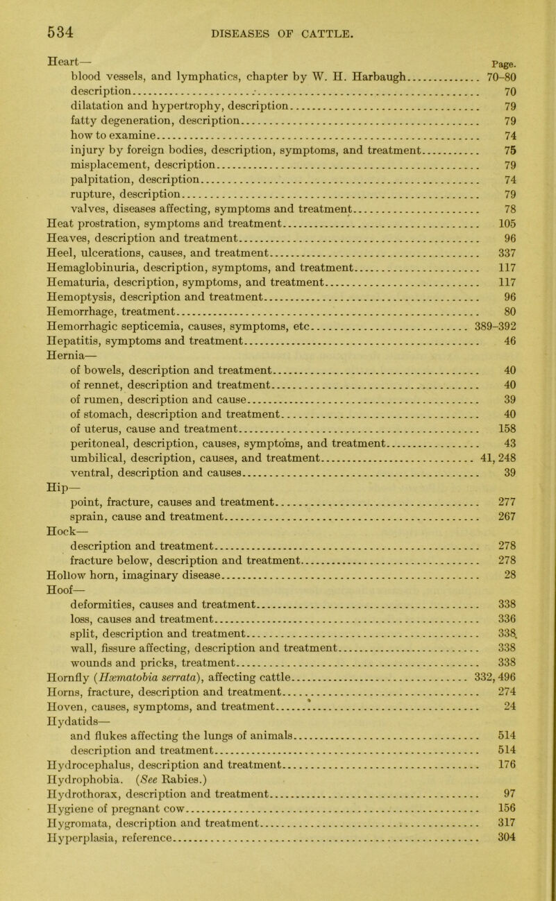 Heart— Page. blood vessels, and lymphatics, chapter by W. H. Harbaugh 70-80 description • 70 dilatation and hypertrophy, description 79 fatty degeneration, description 79 how to examine 74 injury by foreign bodies, description, symptoms, and treatment 75 misplacement, description 79 palpitation, description 74 rupture, description 79 valves, diseases affecting, symptoms and treatment 78 Heat prostration, symptoms and treatment 105 Heaves, description and treatment 96 Heel, ulcerations, causes, and treatment 337 Hemaglobinuria, description, symptoms, and treatment 117 Hematuria, description, symptoms, and treatment 117 Hemoptysis, description and treatment 96 Hemorrhage, treatment 80 Hemorrhagic septicemia, causes, symptoms, etc 389-392 Hepatitis, symptoms and treatment 46 Hernia— of bowels, description and treatment 40 of rennet, description and treatment 40 of rumen, description and cause 39 of stomach, description and treatment 40 of uterus, cause and treatment 158 peritoneal, description, causes, symptoms, and treatment 43 umbilical, description, causes, and treatment 41, 248 ventral, description and causes 39 Hip- point, fracture, causes and treatment 277 sprain, cause and treatment 267 Hock— description and treatment 278 fracture below, description and treatment 278 Hollow horn, imaginary disease 28 Hoof— deformities, causes and treatment 338 loss, causes and treatment 336 split, description and treatment 338, wall, fissure affecting, description and treatment 338 wounds and pricks, treatment 338 Hornfly (Hsematobia serrata), affecting cattle 332,496 Horns, fracture, description and treatment 274 Hoven, causes, symptoms, and treatment 24 Hydatids— and flukes affecting the lungs of animals 514 description and treatment 514 Hydrocephalus, description and treatment 176 Hydrophobia. (See Rabies.) Hydrothorax, description and treatment 97 Hygiene of pregnant cow 156 Hygromata, description and treatment 317 Hyperplasia, reference 304