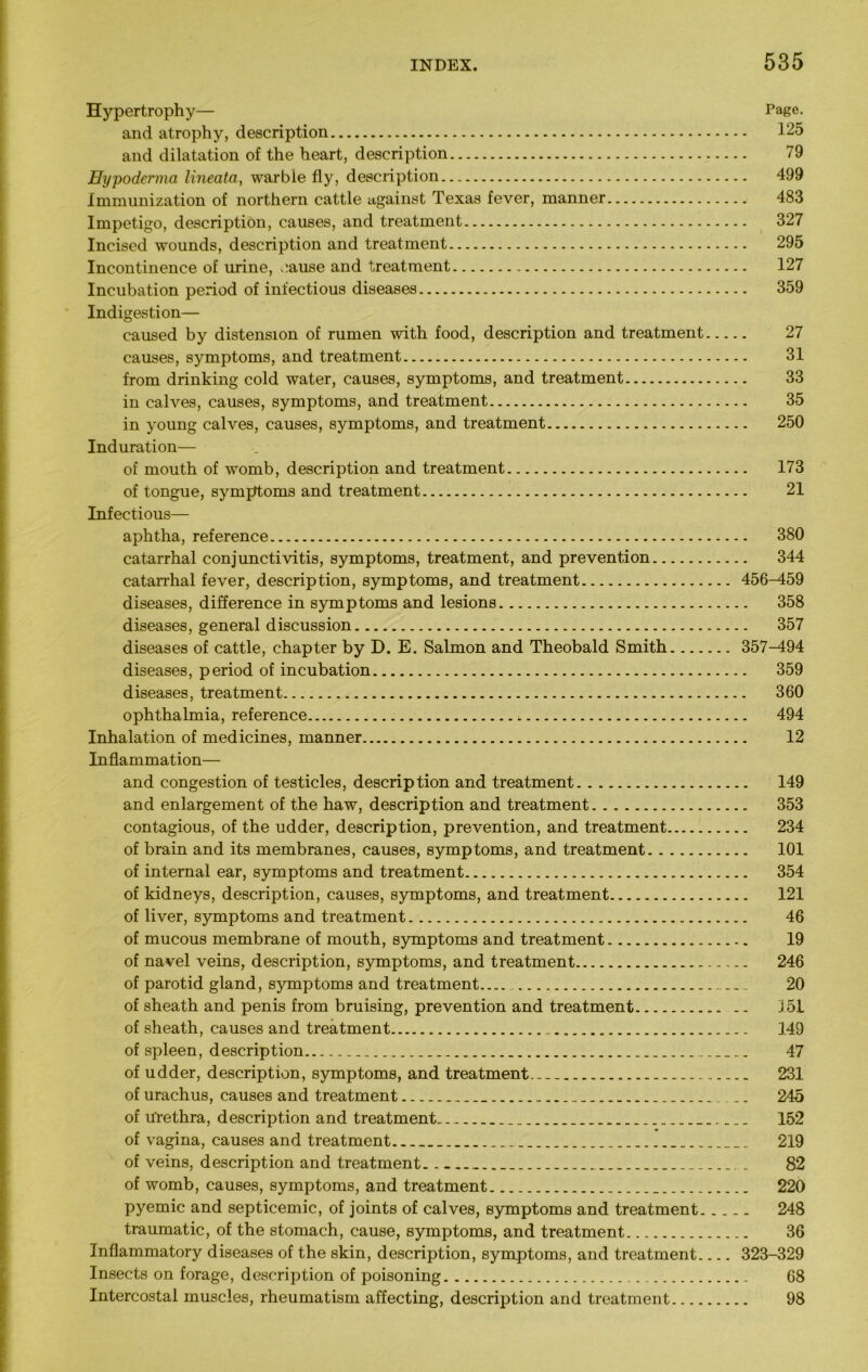 Hypertrophy— Page. and atrophy, description 125 and dilatation of the heart, description 79 Hypoderma lineata, warble fly, description 499 Immunization of northern cattle against Texas fever, manner 483 Impetigo, description, causes, and treatment 327 Incised wounds, description and treatment 295 Incontinence of urine, cause and treatment 127 Incubation period of infectious diseases 359 Indigestion— caused by distension of rumen with food, description and treatment 27 causes, symptoms, and treatment 31 from drinking cold water, causes, symptoms, and treatment 33 in calves, causes, symptoms, and treatment 35 in young calves, causes, symptoms, and treatment 250 Induration— of mouth of womb, description and treatment 173 of tongue, symptoms and treatment 21 Infectious— aphtha, reference 380 catarrhal conjunctivitis, symptoms, treatment, and prevention 344 catarrhal fever, description, symptoms, and treatment 456^159 diseases, difference in symptoms and lesions 358 diseases, general discussion 357 diseases of cattle, chapter by D. E. Salmon and Theobald Smith 357-494 diseases, period of incubation 359 diseases, treatment 360 ophthalmia, reference , 494 Inhalation of medicines, manner 12 Inflammation— and congestion of testicles, description and treatment 149 and enlargement of the haw, description and treatment 353 contagious, of the udder, description, prevention, and treatment 234 of brain and its membranes, causes, symptoms, and treatment 101 of internal ear, symptoms and treatment 354 of kidneys, description, causes, symptoms, and treatment 121 of liver, symptoms and treatment 46 of mucous membrane of mouth, symptoms and treatment 19 of navel veins, description, symptoms, and treatment 246 of parotid gland, symptoms and treatment...... 20 of sheath and penis from bruising, prevention and treatment 351 of sheath, causes and treatment 149 of spleen, description 47 of udder, description, symptoms, and treatment 231 of urachus, causes and treatment 245 of u'rethra, description and treatment.. „ 152 of vagina, causes and treatment 219 of veins, description and treatment 82 of womb, causes, symptoms, and treatment 220 pyemic and septicemic, of joints of calves, symptoms and treatment 248 traumatic, of the stomach, cause, symptoms, and treatment 36 Inflammatory diseases of the skin, description, symptoms, and treatment 323-329 Insects on forage, description of poisoning 68 Intercostal muscles, rheumatism affecting, description and treatment 98