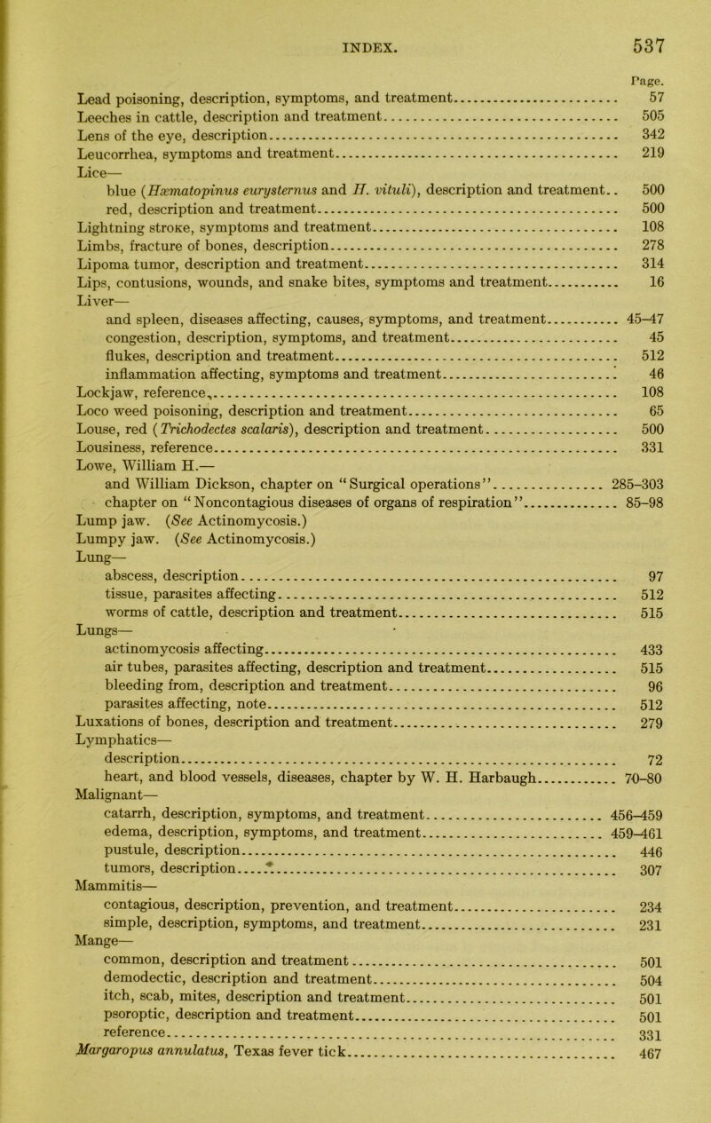 Page. Lead poisoning, description, symptoms, and treatment 57 Leeches in cattle, description and treatment 505 Lens of the eye, description 342 Leucorrhea, symptoms and treatment 219 Lice— blue (Hxmatopinus eurysternus and IT. vituli), description and treatment.. 500 red, description and treatment 500 Lightning stroKe, symptoms and treatment 108 Limbs, fracture of bones, description 278 Lipoma tumor, description and treatment 314 Lips, contusions, wounds, and snake bites, symptoms and treatment 16 Liver— and spleen, diseases affecting, causes, symptoms, and treatment.... 45-47 congestion, description, symptoms, and treatment 45 flukes, description and treatment 512 inflammation affecting, symptoms and treatment 46 Lockjaw, reference, 108 Loco weed poisoning, description and treatment 65 Louse, red (Trichodectes scalaris), description and treatment 500 Lousiness, reference 331 Lowe, William H.— and William Dickson, chapter on “Surgical operations” 285-303 chapter on “Noncontagious diseases of organs of respiration” 85-98 Lump jaw. (See Actinomycosis.) Lumpy jaw. (See Actinomycosis.) Lung— abscess, description 97 tissue, parasites affecting 512 worms of cattle, description and treatment 515 Lungs— actinomycosis affecting 433 air tubes, parasites affecting, description and treatment 515 bleeding from, description and treatment 96 parasites affecting, note 512 Luxations of bones, description and treatment 279 Lymphatics— description 72 heart, and blood vessels, diseases, chapter by W. H. Harbaugh 7-0-80 Malignant— catarrh, description, symptoms, and treatment 456-459 edema, description, symptoms, and treatment 459-461 pustule, description 446 tumors, description * 307 Mammitis— contagious, description, prevention, and treatment 234 simple, description, symptoms, and treatment 231 Mange— common, description and treatment 501 demodectic, description and treatment 504 itch, scab, mites, description and treatment 501 psoroptic, description and treatment 501 reference 334 Margaropus annulatus, Texas fever tick 467