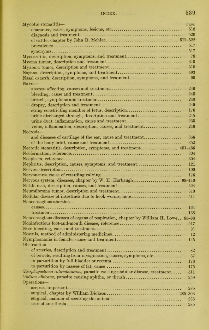 Mycotic stomatitis— rage. character, cause, symptoms, lesions, etc 518 diagnosis and treatment 520 of cattle, chapter by John R. Mohler 517-522 prevalence 517 synonyms 517 Myocarditis, description, symptoms, and treatment 78 Myoma tumor, description and treatment 310 Myxoma tumor, description and treatment 315 Nagana, description, symptoms, and treatment 493 Nasal catarrh, description, symptoms, and treatment 90 Navel— abscess affecting, causes and treatment 246 bleeding, cause and treatment 245 breach, symptoms and treatment 248 dropsy, description and treatment 249 string constricting member of fetus, description 176 mine discharged through, description and treatment 245 urine duct, inflammation, cause and treatment 235 veins, inflammation, description, causes, and treatment 246 Necrosis— and diseases of cartilage of the ear, cause and treatment 356 of the bony orbit, cause and treatment 352 Necrotic stomatitis, description, symptoms, and treatment 451-456 Neoformation, reference 304 Neoplasm, reference 304 Nephritis, description, causes, symptoms, and treatment 121 Nerves, description 100 Nervousness cause of retarding calving 176 Nervous system, diseases, chapter by W. H. Harbaugh 99-110 Nettle rash, description, causes, and treatment 324 Neurofibroma tumor, description and treatment 310 Nodular disease of intestines due to hook worms, note 511 Noncontagious abortion— causes 161 treatment 168 Noncontagious diseases of organs of respiration, chapter by William H. Lowe.. 85-98 Noninfectious foot-and-mouth disease, reference 517 Nose bleeding, cause and treatment 91 Nostrils, method of administering medicines. 12 Nymphomania in female, cause and treatment 145 Obstruction— of arteries, description and treatment 82 of bowels, resulting from invagination, causes, symptoms, etc 37 to parturition by full bladder or rectum ] 76 to parturition by masses of fat, cause 175 CEso phago stoma columbianum, parasite causing nodular disease, treatment 511 O'idium albicans, parasite causing aphtha, or thrush 259 Operations— asepsis, important 285 surgical, chapter by William Dickson 285-303 surgical, manner of securing the animals 286 uses of anesthesia 285