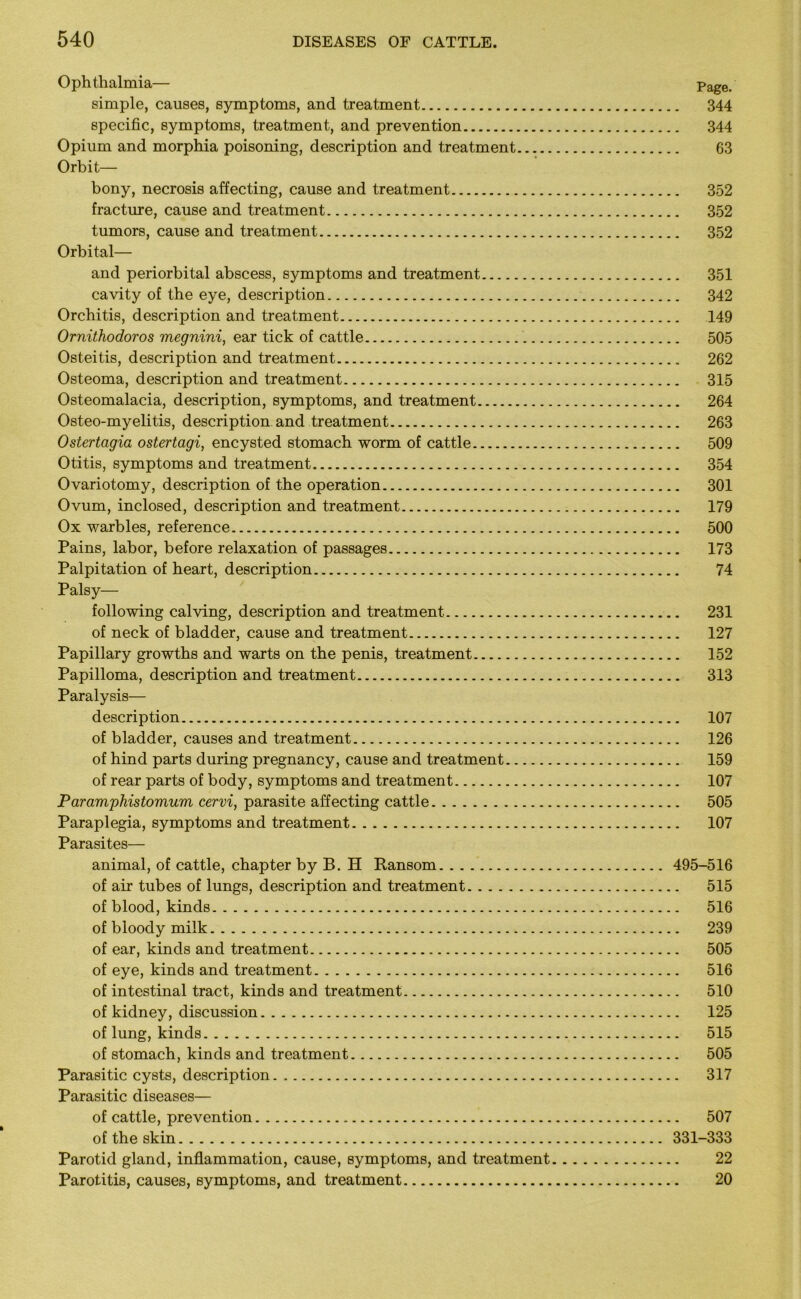 Ophthalmia— Page. simple, causes, symptoms, and treatment 344 specific, symptoms, treatment, and prevention 344 Opium and morphia poisoning, description and treatment 63 Orbit— bony, necrosis affecting, cause and treatment 352 fracture, cause and treatment 352 tumors, cause and treatment 352 Orbital— and periorbital abscess, symptoms and treatment 351 cavity of the eye, description 342 Orchitis, description and treatment 149 Ornithodoros megnini, ear tick of cattle 505 Osteitis, description and treatment 262 Osteoma, description and treatment 315 Osteomalacia, description, symptoms, and treatment 264 Osteo-myelitis, description and treatment 263 Ostertagia ostertagi, encysted stomach worm of cattle 509 Otitis, symptoms and treatment 354 Ovariotomy, description of the operation 301 Ovum, inclosed, description and treatment 179 Ox warbles, reference 500 Pains, labor, before relaxation of passages . 173 Palpitation of heart, description 74 Palsy— following calving, description and treatment 231 of neck of bladder, cause and treatment 127 Papillary growths and warts on the penis, treatment 152 Papilloma, description and treatment 313 Paralysis— description 107 of bladder, causes and treatment 126 of hind parts during pregnancy, cause and treatment 159 of rear parts of body, symptoms and treatment 107 Paramphistovium cervi, parasite affecting cattle 505 Paraplegia, symptoms and treatment 107 Parasites— animal, of cattle, chapter by B. H Ransom 495-516 of air tubes of lungs, description and treatment 515 of blood, kinds 516 of bloody milk 239 of ear, kinds and treatment 505 of eye, kinds and treatment 516 of intestinal tract, kinds and treatment 510 of kidney, discussion 125 of lung, kinds 515 of stomach, kinds and treatment 505 Parasitic cysts, description. 317 Parasitic diseases— of cattle, prevention 507 of the skin 331-333 Parotid gland, inflammation, cause, symptoms, and treatment 22 Parotitis, causes, symptoms, and treatment 20