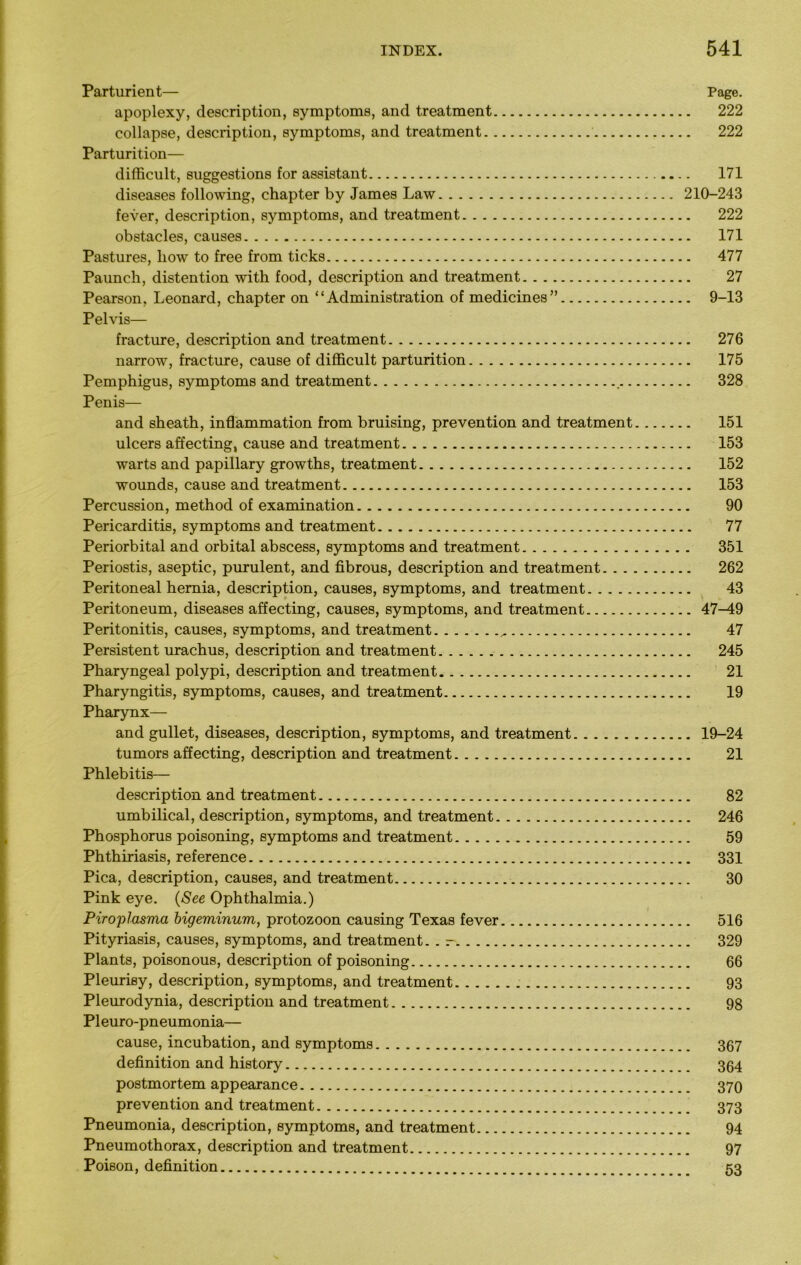 Parturient— Page. apoplexy, description, symptoms, and treatment 222 collapse, description, symptoms, and treatment 222 Parturition— difficult, suggestions for assistant 171 diseases following, chapter by James Law 210-243 fever, description, symptoms, and treatment 222 obstacles, causes 171 Pastures, how to free from ticks 477 Paunch, distention with food, description and treatment 27 Pearson, Leonard, chapter on “Administration of medicines” 9-13 Pelvis— fracture, description and treatment 276 narrow, fracture, cause of difficult parturition 175 Pemphigus, symptoms and treatment . 328 Penis— and sheath, inflammation from bruising, prevention and treatment 151 ulcers affecting, cause and treatment 153 warts and papillary growths, treatment 152 wounds, cause and treatment 153 Percussion, method of examination 90 Pericarditis, symptoms and treatment 77 Periorbital and orbital abscess, symptoms and treatment 351 Periostis, aseptic, purulent, and fibrous, description and treatment 262 Peritoneal hernia, description, causes, symptoms, and treatment 43 Peritoneum, diseases affecting, causes, symptoms, and treatment 47^19 Peritonitis, causes, symptoms, and treatment 47 Persistent urachus, description and treatment 245 Pharyngeal polypi, description and treatment 21 Pharyngitis, symptoms, causes, and treatment 19 Pharynx— and gullet, diseases, description, symptoms, and treatment 19-24 tumors affecting, description and treatment 21 Phlebitis— description and treatment 82 umbilical, description, symptoms, and treatment 246 Phosphorus poisoning, symptoms and treatment 59 Phthiriasis, reference 331 Pica, description, causes, and treatment 30 Pink eye. (See Ophthalmia.) Piroplasma bigeminum, protozoon causing Texas fever 516 Pityriasis, causes, symptoms, and treatment. . - 329 Plants, poisonous, description of poisoning 66 Pleurisy, description, symptoms, and treatment 93 Pleurodynia, description and treatment 98 Pleuro-pneumonia— cause, incubation, and symptoms 367 definition and history 364 postmortem appearance 370 prevention and treatment 373 Pneumonia, description, symptoms, and treatment 94 Pneumothorax, description and treatment 97 Poison, definition 53