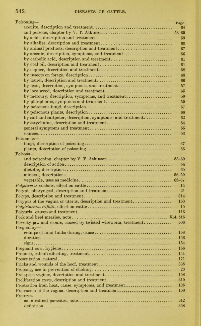 Poisoning— Page. aconite, description and treatment 64 and poisons, chapter by V. T. Atkinson 53-69 by acids, description and treatment 59 by alkalies, description and treatment 60 by animal products, description and treatment 67 by arsenic, description, symptoms, and treatment 56 by carbolic acid, description and treatment 61 by coal oil, description and treatment 61 by copper, description and treatment 58 by insects on forage, description 68 by laurel, description and treatment 66 by lead, description, symptoms, and treatment 57 by loco weed, description and treatment 65 by mercury, description, symptoms, and treatment 59 by phosphorus, symptoms and treatment 59 by poisonous fungi, description 67 by poisonous plants, description 66 by salt and saltpeter, description, symptoms, and treatment 62 by strychnine, description and treatment 64 general symptoms and treatment 55 sources 53 Poisonous— fungi, description of poisoning 67 plants, description of poisoning 66 Poisons— and poisoning, chapter by V. T. Atkinson 53-69 description of action 54 dietetic, description 65 mineral, descriptions 56-59 vegetable, uses as medicine 63-67 Polydesmus exdtans, effect on cattle 14 Polypi, pharyngeal, description and treatment 21 Polyps, description and treatment 314 Polypus of the vagina or uterus, description and treatment 153 Polytrincium trifolii, effect on cattle 15 Polyuria, causes and treatment 116 Pork and beef measles, note 514, 515 Poverty jaw and scours, caused by twisted wireworm, treatment 506 Pregnancy— cramps of hind limbs during, cause 158 duration 156 signs 154 Pregnant cow, hygiene 156 Prepuce, calculi affecting, treatment 141 Presentation, natural 171 Pricks and wounds of the hoof, treatment 338 Probang, use in prevention of choking 23 Prolapsus vaginae, description and treatment 158 Proliferation cysts, description and treatment 319 Prostration from heat, cause, symptoms, and treatment 105 Protrusion of the vagina, description and treatment 158 Protozoa— as intestinal parasites, note 512 definition 358