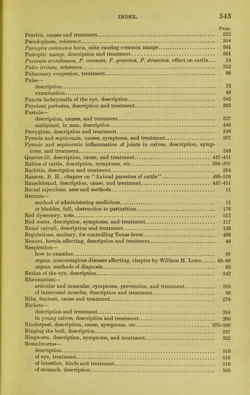 Page. Pruritia, causes and treatment 322 Pseudoplasm, reference 304 Psoroptes communis bovis, mite causing common mange 501 Psoroptic mange, description and treatment 501 Pucinnia cirundinacea, P. coronata, P. graminis, P. straminis, effect on cattle... 14 Pulex irritans, reference 332 Pulmonary congestion, treatment 96 Pulse— description 73 examination 88 Puncta lachrymalia of the eye, description 343 Purulent periostea, description and treatment 263 Pustule— description, causes, and treatment 327 malignant, in man, description 446 Pterygium, description and treatment 349 Pyemia and septiceqiia, causes, symptoms, and treatment 387 Pyemic and septicemic inflammation of joints in calves, description, symp- toms, and treatment 248 Quarter-ill, description, cause, and treatment 447-451 Rabies of cattle, description, symptoms, etc 394—397 Rachitis, description and treatment 264 Ransom, B. H., chapter on “ Animal parasites of cattle” 495-516 Rauschbrand, description, cause, and treatment 447-451 Rectal injections, uses and methods 11 Rectum— method of administering medicines 11 or bladder, full, obstruction to parturition 176 Red dysentery, note 512 Red water, description, symptoms, and treatment 117 Renal calculi, description and treatment 136 Regulations, sanitary, for controlling Texas fever 488 Rennet, hernia affecting, description and treatment 40 Respiration— how to examine 87 organs, noncontagious diseases affecting, chapter by William H. Lowe 85-98 organs, methods of diagnosis 85 Retina of the eye, description 342 Rheumatism— articular and muscular, symptoms, prevention, and treatment 283 of intercostal muscles, description and treatment 98 Ribs, fracture, cause and treatment 278 Rickets— description and treatment 264 in young calves, description and treatment 260 Rinderpest, description, cause, symptoms, etc 375-380 Ringing the bull, description 287 Ringworm, description, symptoms, and treatment 332 Roundworms— description 510 of eye, treatment 516 of intestine, kinds and treatment 510 of stomach, description 505