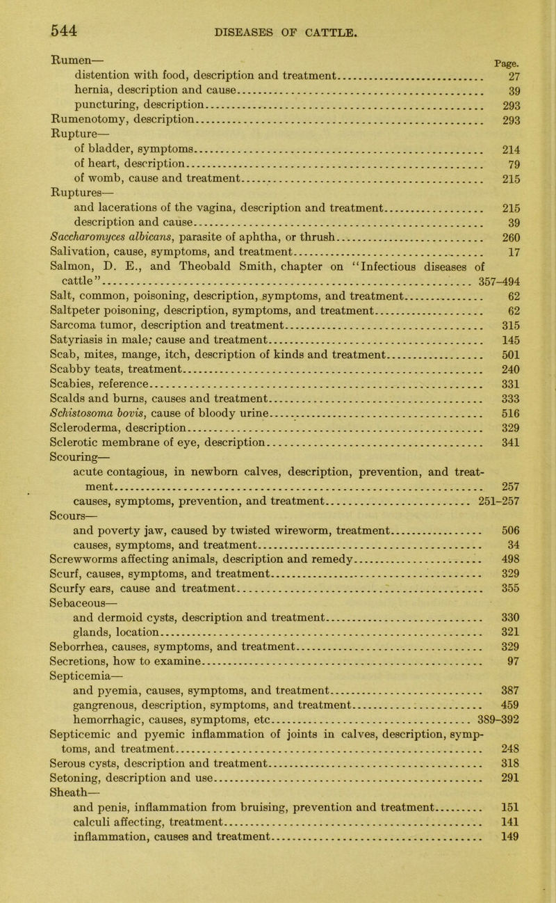 Rumen— page distention with food, description and treatment 27 hernia, description and cause 39 puncturing, description 293 Rumenotomy, description 293 Rupture— of bladder, symptoms 214 of heart, description 79 of womb, cause and treatment 215 Ruptures— and lacerations of the vagina, description and treatment 215 description and cause 39 Saccharomyces albicans, parasite of aphtha, or thrush 260 Salivation, cause, symptoms, and treatment 17 Salmon, D. E., and Theobald Smith, chapter on “Infectious diseases of cattle ” 357-494 Salt, common, poisoning, description, symptoms, and treatment 62 Saltpeter poisoning, description, symptoms, and treatment 62 Sarcoma tumor, description and treatment 315 Satyriasis in male; cause and treatment 145 Scab, mites, mange, itch, description of kinds and treatment 501 Scabby teats, treatment 240 Scabies, reference 331 Scalds and burns, causes and treatment 333 Schistosoma bovis, cause of bloody urine 516 Scleroderma, description 329 Sclerotic membrane of eye, description 341 Scouring— acute contagious, in newborn calves, description, prevention, and treat- ment 257 causes, symptoms, prevention, and treatment 251-257 Scours— and poverty jaw, caused by twisted wireworm, treatment 506 causes, symptoms, and treatment 34 Screwworms affecting animals, description and remedy 498 Scurf, causes, symptoms, and treatment 329 Scurfy ears, cause and treatment 355 Sebaceous— and dermoid cysts, description and treatment 330 glands, location 321 Seborrhea, causes, symptoms, and treatment 329 Secretions, how to examine 97 Septicemia— and pyemia, causes, symptoms, and treatment 387 gangrenous, description, symptoms, and treatment 459 hemorrhagic, causes, symptoms, etc 389-392 Septicemic and pyemic inflammation of joints in calves, description, symp- toms, and treatment 248 Serous cysts, description and treatment 318 Setoning, description and use 291 Sheath— and penis, inflammation from bruising, prevention and treatment 151 calculi affecting, treatment 141 inflammation, causes and treatment 149