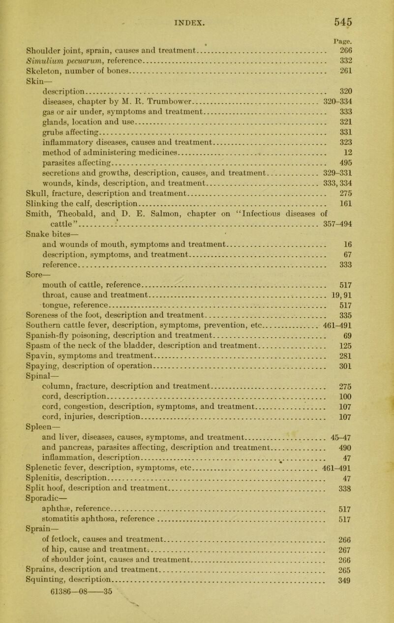 , Tage. Shoulder joint, sprain, causes and treatment 266 Simulium pccuarum, reference 332 Skeleton, number of bones 261 Skin- description 320 diseases, chapter by M. R. Trumbower 320-334 gas or air under, symptoms and treatment 333 glands, location and use 321 grubs affecting 331 inflammatory diseases, causes and treatment 323 method of administering medicines 12 parasites affecting 495 secretions aiid growths, description, causes, and treatment 329-331 wounds, kinds, description, and treatment 333, 334 Skull, fracture, description and treatment 275 Slinking the calf, description 161 Smith, Theobald, and D. E. Salmon, chapter on “Infectious diseases of cattle” 357-494 Snake bites— and wounds of mouth, symptoms and treatment 16 description, symptoms, and treatment 67 reference 333 Sore— mouth of cattle, reference 517 throat, cause and treatment 19, 91 tongue, reference 517 Soreness of the foot, description and treatment 335 Southern cattle fever, description, symptoms, prevention, etc 461-491 Spanish-fly poisoning, description and treatment 69 Spasm of the neck of the bladder, description and treatment 125 Spavin, symptoms and treatment 281 Spaying, description of operation 301 Spinal— column, fracture, description and treatment 275 cord, description 100 cord, congestion, description, symptoms, and treatment 107 cord, injuries, description 107 Spleen— and liver, diseases, causes, symptoms, and treatment 45-47 and pancreas, parasites affecting, description and treatment 490 inflammation, description 47 Splenetic fever, description, symptoms, etc 461-491 Splenitis, description 47 Split hoof, description and treatment 338 Sporadic— aphthae, reference 517 stomatitis aphthosa, reference 517 Sprain— of fetlock, causes and treatment 266 of hip, cause and treatment 267 of shoulder joint, causes and treatment 266 Sprains, description and treatment 265 Squinting, description 349 61386—08 35
