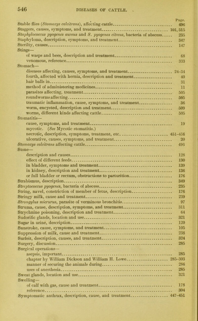 Page. Stable flies (Stomoxys calcitrans), affecting cattle 49G Staggers, causes, symptoms, and treatment 101, 515 Staphylococcus pyogenes aureus and S. pyogenes citreus, bacteria of abscess 235 Staphyloma, description, symptoms, and treatment 347 Sterilty, causes 147 Stings— of wasps and bees, description and treatment 68 venomous, reference 333 Stomach— diseases affecting, causes, symptoms, and treatment 24-34 fourth, affected with hernia, description and treatment 40 hair balls in 31 method of administering medicines. 11 parasites affecting, treatment 505 roundworms affecting 505 traumatic inflammation, cause, symptoms, and treatment 36 worm, encysted, description and treatment 509 worms, different kinds affecting cattle 505 Stomatitis— cause, symptoms, and treatment.. 19 mycotic. (See Mycotic stomatitis.) necrotic, description, symptoms, treatment, etc 451-456 ulcerative, causes, symptoms, and treatment 20 Stomoxys calcitrans affecting cattle 496 Stone— description and causes 128 effect of different feeds 130 in bladder, symptoms and treatment ... 139 in kidney, description and treatment 136 or full bladder or rectum, obstructions to parturition 176 Strabismus, description . . .. 349 Streptococcus pyogenes, bacteria of abscess 235 String, navel, constriction of member of fetus, description 176 Stringy milk, cause and treatment 239 Strongylus micrurus, parasite of verminous bronchitis 97 Struma, cause, description, symptoms, and treatment 311 Strychnine poisoning, description and treatment 64 Sudorific glands, location and use 321 Sugar in urine, description 120 Sunstroke, cause, symptoms, and treatment 105 Suppression of milk, cause and treatment 238 Surfeit, description, causes, and treatment 324 Surgery, discussion 285 Surgical operations— asepsis, important 285 chapter by William Dickson and William H. Lowe 285-303 manner of securing the animals during 286 uses of anesthesia 285 Sweat glands, location and use 321 Swelling— of calf with gas, cause and treatment 178 reference 304 Symptomatic anthrax, description, cause, and treatment 447-451