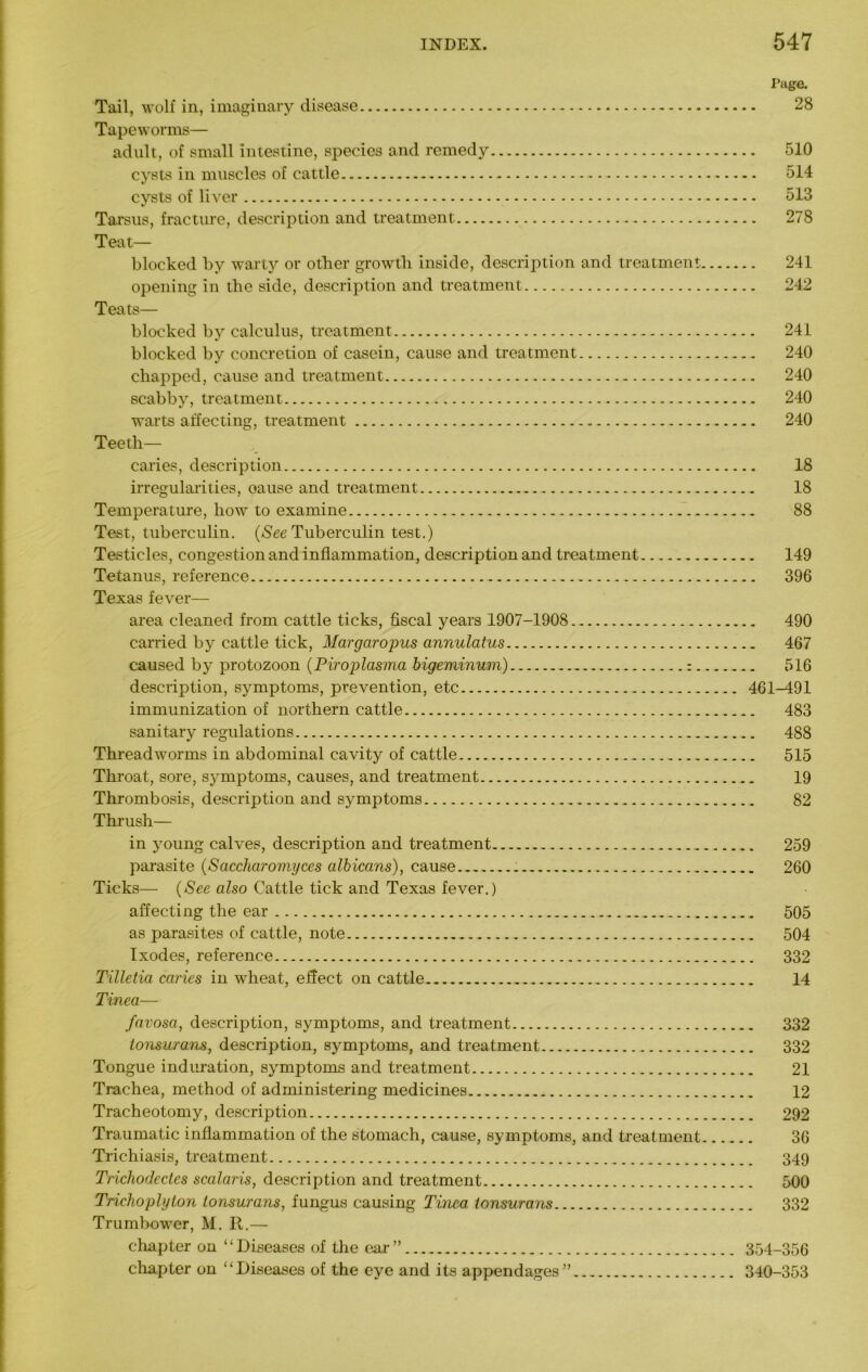 Page. Tail, wolf in, imaginary disease 28 Tapeworms— adult, of small intestine, species and remedy 510 cysts in muscles of cattle 514 cysts of liver 513 Tarsus, fracture, description and treatment 278 Teat— blocked by warty or other growth inside, description and treatment 241 opening in the side, description and treatment 242 Teats— blocked by calculus, treatment 241 blocked by concretion of casein, cause and treatment 240 chapped, cause and treatment 240 scabby, treatment 240 warts affecting, treatment 240 Teeth— caries, description 18 irregularities, oause and treatment 18 Temperature, how to examine 88 Test, tuberculin. (See Tuberculin test.) Testicles, congestion and inflammation, description and treatment 149 Tetanus, reference 396 Texas fever— area cleaned from cattle ticks, fiscal years 1907-1908 490 carried by cattle tick, Margaropus annulatus 467 caused by protozoon (Piroplasma bigeminum) : 516 description, symptoms, prevention, etc 461-491 immunization of northern cattle 483 sanitary regulations 488 Threadworms in abdominal cavity of cattle 515 Throat, sore, symptoms, causes, and treatment 19 Thrombosis, description and symptoms 82 Thrush— in young calves, description and treatment 259 parasite (Saccharomyces albicans), cause 260 Ticks— (See also Cattle tick and Texas fever.) affecting the ear 505 as parasites of cattle, note 504 Ixodes, reference 332 Tilletia caries in wheat, effect on cattle 14 Tinea— favosa, description, symptoms, and treatment 332 tonsurans, description, symptoms, and treatment 332 Tongue induration, symptoms and treatment 21 Trachea, method of administering medicines 12 Tracheotomy, description 292 Traumatic inflammation of the stomach, cause, symptoms, and treatment 36 Trichiasis, treatment 349 Trichodectes scalaris, description and treatment 500 Trichophyton tonsurans, fungus causing Tinea tonsurans 332 Trumbower, M. R.— chapter on “Diseases of the ear” 354-356 chapter on “Diseases of the eye and its appendages” 340-353