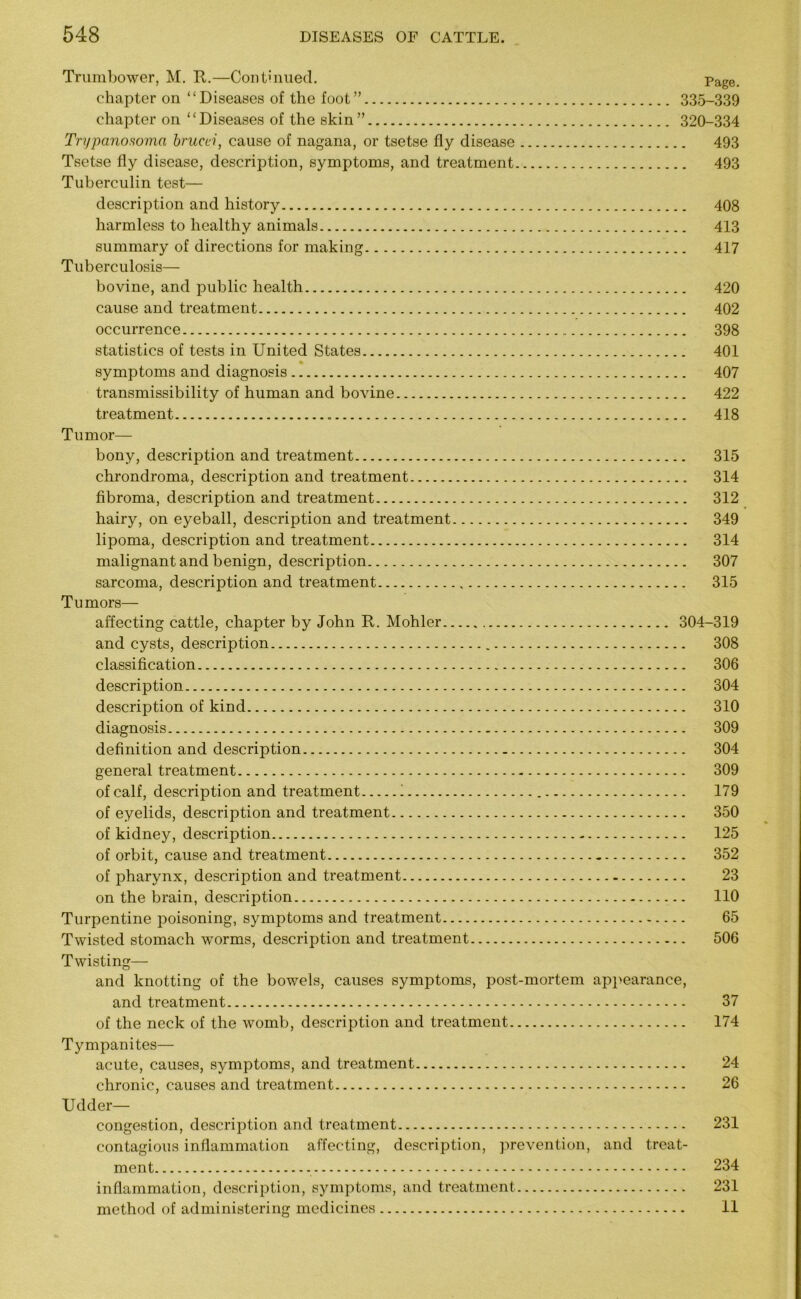 Trumbower, M. R.—Con turned. Page< chapter on “Diseases of the foot” 335-339 chapter on “Diseases of the skin” 320-334 Trypanosoma brucei, cause of nagana, or tsetse fly disease 493 Tsetse fly disease, description, symptoms, and treatment 493 Tuberculin test— description and history 408 harmless to healthy animals 413 summary of directions for making 417 Tuberculosis— bovine, and public health 420 cause and treatment 402 occurrence 398 statistics of tests in United States 401 symptoms and diagnosis 407 transmissibility of human and bovine 422 treatment „ 418 Tumor— bony, description and treatment 315 chrondroma, description and treatment 314 fibroma, description and treatment 312 hairy, on eyeball, description and treatment 349 lipoma, description and treatment 314 malignant and benign, description 307 sarcoma, description and treatment 315 Tumors— affecting cattle, chapter by John R. Mohler 304-319 and cysts, description 308 classification 306 description 304 description of kind 310 diagnosis 309 definition and description 304 general treatment 309 of calf, description and treatment 1 179 of eyelids, description and treatment 350 of kidney, description 125 of orbit, cause and treatment 352 of pharynx, description and treatment 23 on the brain, description 110 Turpentine poisoning, symptoms and treatment 65 Twisted stomach worms, description and treatment 506 Twisting— and knotting of the bowels, causes symptoms, post-mortem appearance, and treatment 37 of the neck of the womb, description and treatment 174 Tympanites— acute, causes, symptoms, and treatment 24 chronic, causes and treatment 26 Udder- congestion, description and treatment 231 contagious inflammation affecting, description, prevention, and treat- ment - 234 inflammation, description, symptoms, and treatment 231 method of administering medicines 11