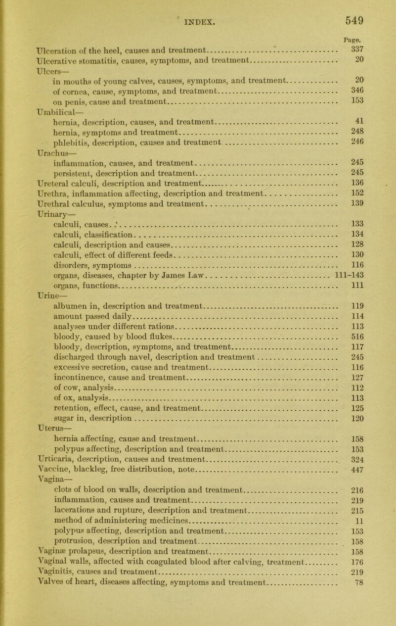 Page. Ulceration of the heel, causes and treatment 337 Ulcerative stomatitis, causes, symptoms, and treatment 20 Ulcers— in mouths of young calves, causes, symptoms, and treatment 20 of cornea, cause, symptoms, and treatment 346 on penis, cause and treatment 133 Umbilical— hernia, description, causes, and treatment 41 hernia, symptoms and treatment 248 phlebitis, description, causes and treatment 246 Urachus— inflammation, causes, and treatment 245 persistent, description and treatment 245 Ureteral calculi, description and treatment 136 Urethra, inflammation affecting, description and treatment 152 Urethral calculus, symptoms and treatment 139 Urinary— calculi, causes. 133 calculi, classification 134 calculi, description and causes 128 calculi, effect of different feeds 130 disorders, symptoms 116 organs, diseases, chapter by James Law 111-143 organs, functions Ill Urine— albumen in, description and treatment 119 amount passed daily 114 analyses under different rations 113 bloody, caused by blood flukes 516 bloody, description, symptoms, and treatment 117 discharged through navel, description and treatment 245 excessive secretion, cause and treatment 116 incontinence, cause and treatment 127 of cow, analysis 112 of ox, analysis 113 retention, effect, cause, and treatment 125 sugar in, description 120 Uterus— hernia affecting, cause and treatment 158 polypus affecting, description and treatment 153 Urticaria, description, causes and treatment 324 Vaccine, blackleg, free distribution, note 447 Vagina— clots of blood on walls, description and treatment 216 inflammation, causes and treatment 219 lacerations and rupture, description and treatment 215 method of administering medicines 11 polypus affecting, description and treatment 153 protrusion, description and treatment 158 Vaginae prolapsus, description and treatment 158 Vaginal walls, affected with coagulated blood after calving, treatment 176 Vaginitis, causes and treatment 219 Valves of heart, diseases affecting, symptoms and treatment 78