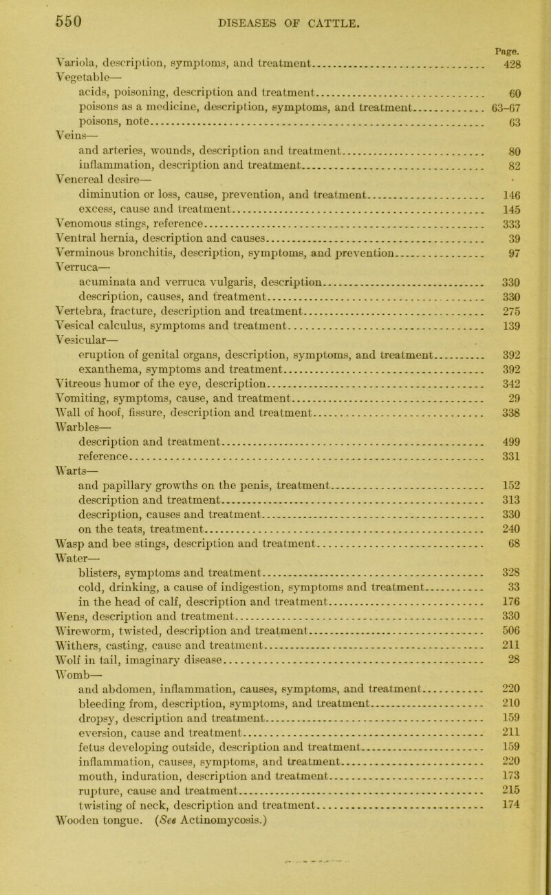 Page. Variola, description, symptoms, and treatment 428 Vegetable— acids, poisoning, description and treatment 60 poisons as a medicine, description, symptoms, and treatment 63-67 poisons, note 63 Veins— and arteries, wounds, descrijDtion and treatment 80 inflammation, description and treatment 82 Venereal desire— diminution or loss, cause, prevention, and treatment 146 excess, cause and treatment 145 Venomous stings, reference 333 Ventral hernia, description and causes 39 Verminous bronchitis, description, symptoms, and prevention 97 Verruca— acuminata and verruca vulgaris, description 330 description, causes, and treatment 330 Vertebra, fracture, description and treatment 275 Vesical calculus, symptoms and treatment 139 Vesicular— eruption of genital organs, description, symptoms, and treatment 392 exanthema, symptoms and treatment 392 Vitreous humor of the eye, description 342 Vomiting, symptoms, cause, and treatment 29 Wall of hoof, fissure, description and treatment 338 Warbles— description and treatment 499 reference 331 Warts— and papillary growths on the penis, treatment. 152 description and treatment 313 description, causes and treatment 330 on the teats, treatment 240 Wasp and bee stings, description and treatment 68 Water— blisters, symptoms and treatment 328 cold, drinking, a cause of indigestion, symptoms and treatment 33 in the head of calf, description and treatment 176 Wens, description and treatment 330 Wire worm, twisted, description and treatment 506 Withers, casting, cause and treatment 211 Wolf in tail, imaginary disease 28 Womb— and abdomen, inflammation, causes, symptoms, and treatment 220 bleeding from, description, symptoms, and treatment 210 dropsy, description and treatment 159 eversion, cause and treatment 211 fetus developing outside, description and treatment 159 inflammation, causes, symptoms, and treatment 220 mouth, induration, description and treatment 173 rupture, cause and treatment 215 twisting of neck, description and treatment 174 Wooden tongue. (See Actinomycosis.)