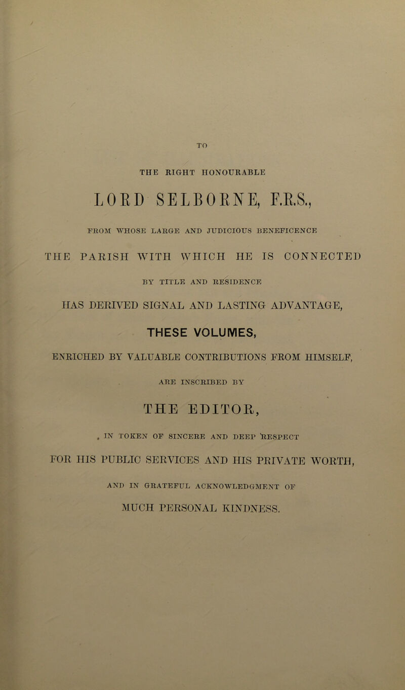 TO THE RIGHT HONOURABLE LORD SELBORNE, F.R.S., FROM WHOSE LARGE AND JUDICIOUS BENEFICENCE THE PARISH WITH WHICH HE IS CONNECTED BY TITLE AND RESIDENCE HAS DERIVED SIGNAL AND LASTING ADVANTAGE, THESE VOLUMES, ENRICHED BY VALUABLE CONTRIBUTIONS FROM HIMSELF, ARE INSCRIBED BY THE EDITOR, , IN TOKEN OF SINCERE AND DEEP RESPECT FOR HIS PUBLIC SERVICES AND HIS PRIVATE WORTH, AND IN GRATEFUL ACKNOWLEDGMENT OF MUCH PERSONAL KINDNESS.